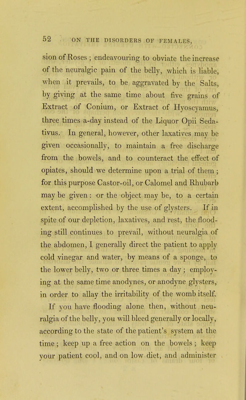sion of Roses ; endeavouring to obviate the increase of the neuralgic pain of the belly, which is liable, when it prevails, to be aggravated by the Salts, by giving at the same time about five grains of Extract of Conium, or Extract of Hyoscyamus, three times a-day instead of the Liquor Opii Seda- tivus. In general, however, other laxatives may be given occasionally, to maintain a free discharge from the bowels, and to counteract the effect of opiates, should we determine upon a trial of them; for this purpose Castor-oil, or Calomel and Rhubarb may be given: or the object may be, to a certain extent, accomplished by the use of glysters. If in spite of om' depletion, laxatives, and rest, the flood- ing still continues to prevail, without neuralgia of the abdomen, I generally direct the patient to apply cold vinegar and water, by means of a sponge, to the lower belly, two or three times a day; employ- ing at the same time anodynes, or anodyne glysters, in order to allay the irritability of the womb itself. If you have flooding alone then, without neu- ralgia of the belly, you will bleed generally or locally, according to the state of the patient's system at the time; keep up a free action on the bowels; keep your patient cool, and on low diet, and administer