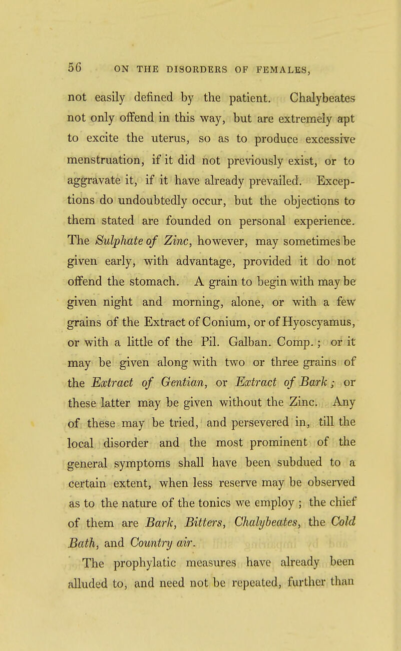 not easily defined by the patient. Chalybeates not only offend in this way, but are extremely apt to excite the uterus, so as to produce excessive menstruation, if it did not previously exist, or to aggravate it, if it have already prevailed. Excep- tions do undoubtedly occur, but the objections to them stated are founded on personal experience. The Sulphate of Zinc, however, may sometimes be given early, with advantage, provided it do not offend the stomach. A grain to begin with maybe given night and morning, alone, or with a few grains of the Extract of Conium, or of Hyoscyamus, or with a little of the Pil. Galban. Comp.; or it may be given along with two or three grains of the Extract of Gentian, or Extract of Bark; or these latter may be given without the Zinc. Any of these may be tried, and persevered in, till the local disorder and the most prominent of the general symptoms shall have been subdued to a certain extent, when less reserve may be obseiTed as to the nature of the tonics we employ ; the chief of them are Bark, Bitters, Chalybeates, the Cold Bath, and Country air. The prophylatic measures have already been alluded to, and need not be repeated, further than