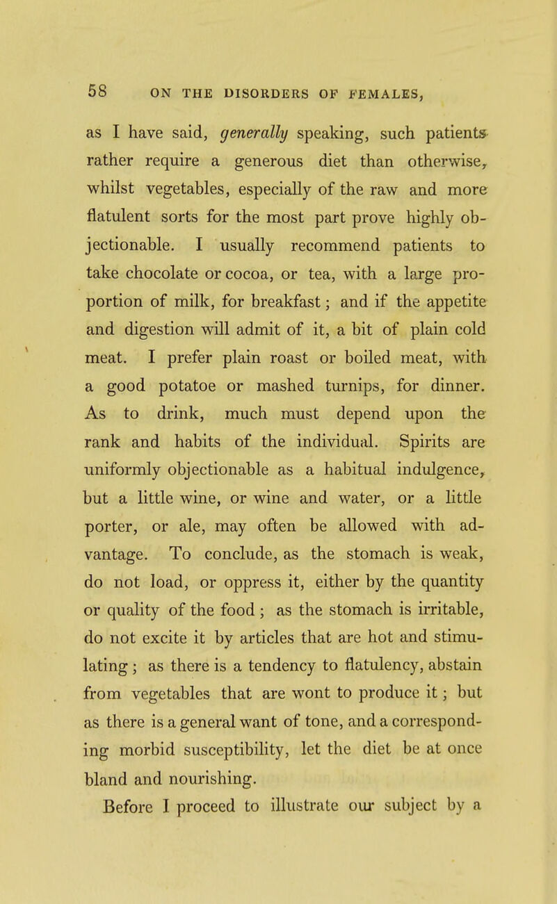 as I have said, generally speaking, such patients- rather require a generous diet than otherwise, whilst vegetables, especially of the raw and more flatulent sorts for the most part prove highly ob- jectionable. I usually recommend patients to take chocolate or cocoa, or tea, with a large pro- portion of milk, for breakfast; and if the appetite and digestion will admit of it, a bit of plain cold meat. I prefer plain roast or boiled meat, with a good potatoe or mashed turnips, for dinner. As to drink, much must depend upon the rank and habits of the individual. Spirits are uniformly objectionable as a habitual indulgence, but a little wine, or wine and water, or a little porter, or ale, may often be allowed with ad- vantage. To conclude, as the stomach is weak, do not load, or oppress it, either by the quantity or quality of the food ; as the stomach is irritable, do not excite it by articles that are hot and stimu- lating ; as there is a tendency to flatulency, abstain from vegetables that are wont to produce it; but as there is a general want of tone, and a correspond- ing morbid susceptibility, let the diet be at once bland and nourishing. Before I proceed to illustrate our subject by a