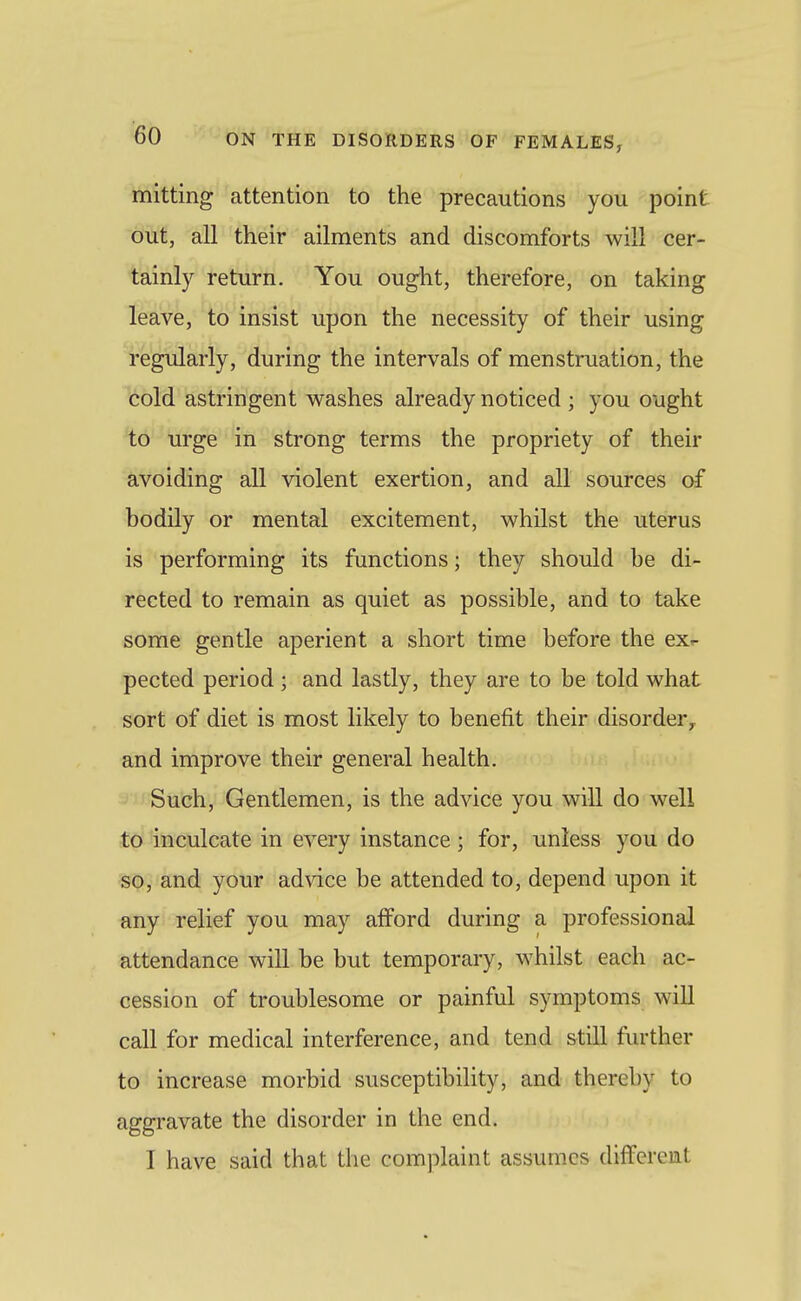 mitting attention to the precautions you point out, all their ailments and discomforts will cer- tainly return. You ought, therefore, on taking leave, to insist upon the necessity of their using regularly, during the intervals of menstruation, the cold astringent washes already noticed ; you ought to urge in strong terms the propriety of their avoiding all violent exertion, and all sources of bodily or mental excitement, whilst the uterus is performing its functions; they should be di- rected to remain as quiet as possible, and to take some gentle aperient a short time before the ex,- pected period ; and lastly, they are to be told what sort of diet is most likely to benefit their disorder^ and improve their general health. Such, Gentlemen, is the advice you will do well to inculcate in every instance ; for, unless you do so, and your advice be attended to, depend upon it any relief you may afford during a professional attendance will be but temporary, whilst each ac- cession of troublesome or painful symptoms will call for medical interference, and tend still further to increase morbid susceptibility, and thereby to aggravate the disorder in the end. I have said that the complaint assumes different