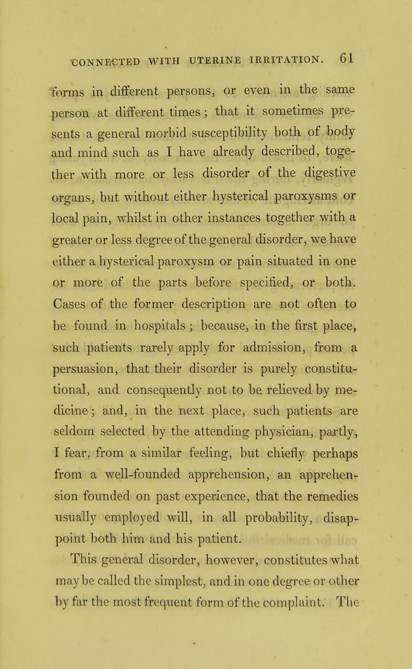 forms in different persons, or even in the same person at different times; that it sometimes pre- sents a general morbid susceptibility both of body and mind such as I have already described, toge- ther with more or less disorder of the digestive organs, but without either hysterical paroxysms or local pain, whilst in other instances together with a greater or less degree of the general disorder, we have either a hysterical paroxysm or pain situated in one or more of the parts before specified, or both. Cases of the former description are not often to be found in hospitals ; because, in the first place, such patients rarely apply for admission, from a persuasion, that their disorder is purely constitu- tional, and consequently not to be relieved by me- dicine ; and, in the next place, such patients are seldom selected by the attending physician, partly, I fear, from a similar feeling, but chiefly perhaps from a well-founded apprehension, an apprehen- sion founded on past experience, that the remedies usually employed will, in all probability, disap- point both him and his patient. This general disorder, however, constitutes what maybe called the simplest, and in one degree or other by far the most frequent form of the complaint. The