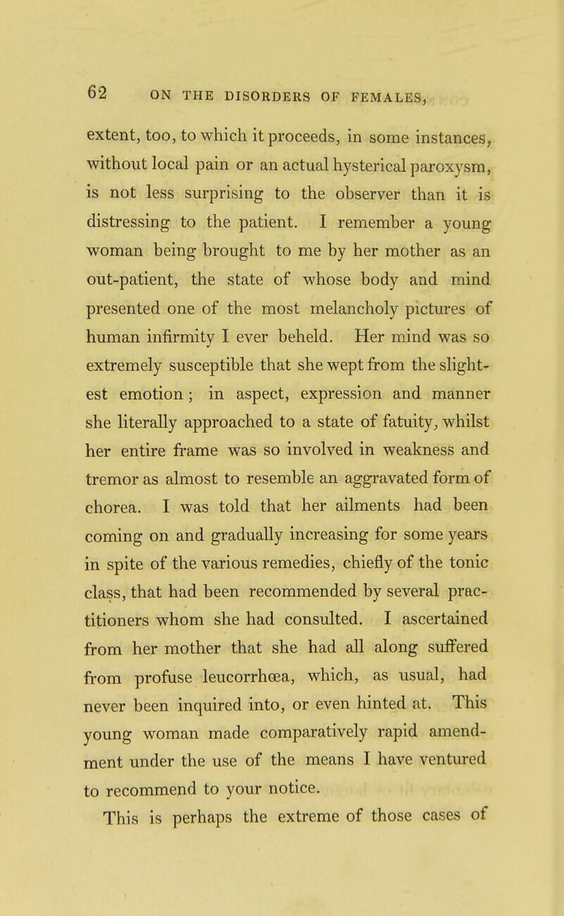 extent, too, to which it proceeds, in some instances, without local pain or an actual hysterical paroxysm, is not less surprising to the observer than it iS: distressing to the patient. I remember a young woman being brought to me by her mother as an out-patient, the state of w^hose body and mind presented one of the most melancholy pictures of human infirmity I ever beheld. Her mind was so extremely susceptible that she wept from the slight- est emotion; in aspect, expression and manner she literally approached to a state of fatuitywhilst her entire frame was so involved in weakness and tremor as almost to resemble an aggravated form of chorea. I was told that her ailments had been coming on and gradually increasing for some years in spite of the various remedies, chiefly of the tonic class, that had been recommended by several prac- titioners whom she had consulted. I ascertained from her mother that she had all along suffered from profuse leucorrhcea, which, as usual, had never been inquired into, or even hinted at. This young woman made comparatively rapid amend- ment under the use of the means I have ventured to recommend to your notice. This is perhaps the extreme of those cases of