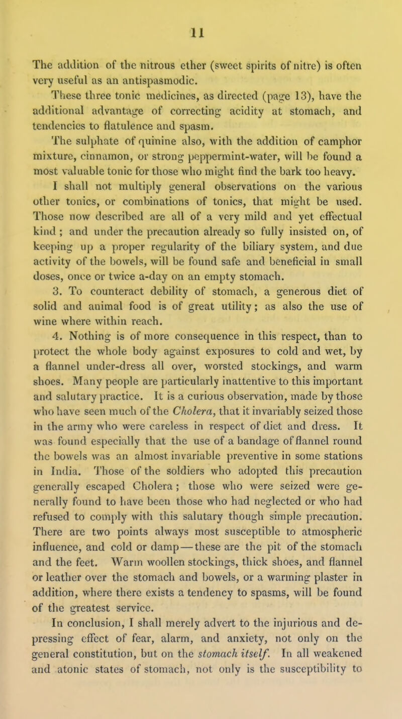 The addition of the nitrous ether (sweet spirits of nitre) is often very useful as an antispasmodic. These three tonic medicines, as directed (pa;j:e 13), have the additional advanta!j;e of correcting acidity at stomach, and tendencies to flatulence and spasm. The sulphate of quinine also, with the addition of camphor mixture, cinnamon, or strong peppermint-water, will l)e found a most valuable tonic for those who might find the bark too heavy. I shall not multi[)ly general observations on the various other tonics, or combinations of tonics, that miuht be used. Those now described are all of a very mild and yet effectual kind ; and under the precaution already so fully insisted on, of keeping up a proper regularity of the biliary system, and due activity of the bowels, will be found safe and beneficial in small doses, once or twice a-day on an empty stomach. 3. To counteract debility of stomach, a generous diet of solid and animal food is of great utility; as also the use of wine where within reach. 4. Nothing is of more consequence in this respect, than to protect the whole body against exposures to cold and wet, by a flannel under-dress all over, worsted stockings, and warm shoes. Many people are ]jarticularly inattentive to this important and salutary practice. It is a curious observation, made by those who have seen much of the Cholera, that it invariably seized those in the army who were careless in respect of diet and dress. It was found especially that the use of a bandage of flannel round the bowels was an almost invariable preventive in some stations in India. Those of the soldiers who adopted this precaution generally escaped Cholera ; those who were seized were ge- nerally found to have been those who had neglected or who had refused to comply with this salutary though simple precaution. There are two points always most susceptible to atmospheric influence, and cold or damp — these are the pit of the stomach and the feet. Warm woollen stockings, thick shoes, and flannel or leather over the stomach and bowels, or a warming plaster in addition, where there exists a tendency to spasms, will be found of the greatest service. In conclusion, I shall merely advert to the injurious and de- pressing effect of fear, alarm, and anxiety, not only on the general constitution, but on the stomach itself. In all weakened and atonic states of stomach, not only is the susceptibility to