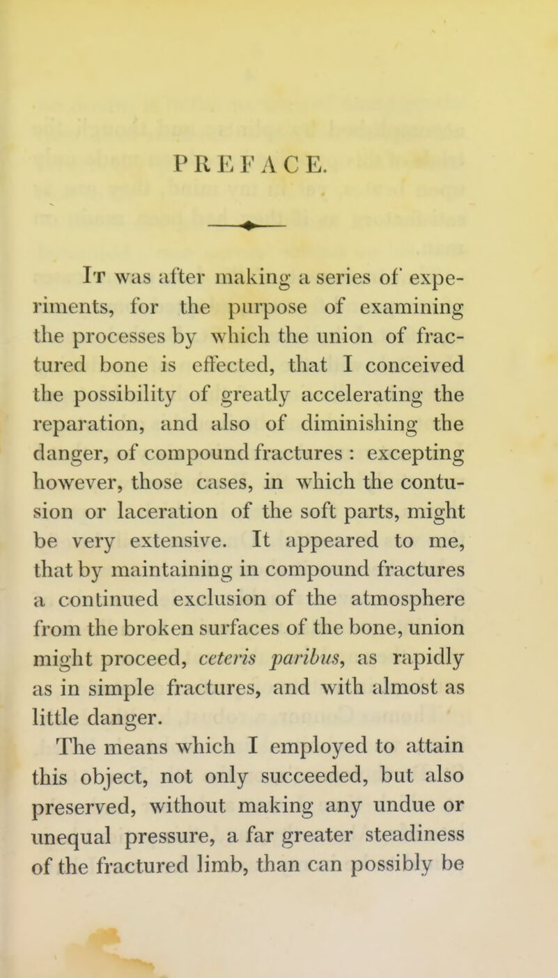 PRE F A C E. It was after making a series of expe- riments, for the purpose of examining the processes by which the union of frac- tured bone is effected, that I conceived the possibility of greatly accelerating the reparation, and also of diminishing the danger, of compound fractures : excepting however, those cases, in which the contu- sion or laceration of the soft parts, might be very extensive. It appeared to me, that by maintaining in compound fractures a continued exclusion of the atmosphere from the broken surfaces of the bone, union might proceed, ceteris paribus^ as rapidly as in simple fractures, and with almost as little danger. The means which I employed to attain this object, not only succeeded, but also preserved, without making any undue or unequal pressure, a far greater steadiness of the fractured limb, than can possibly be