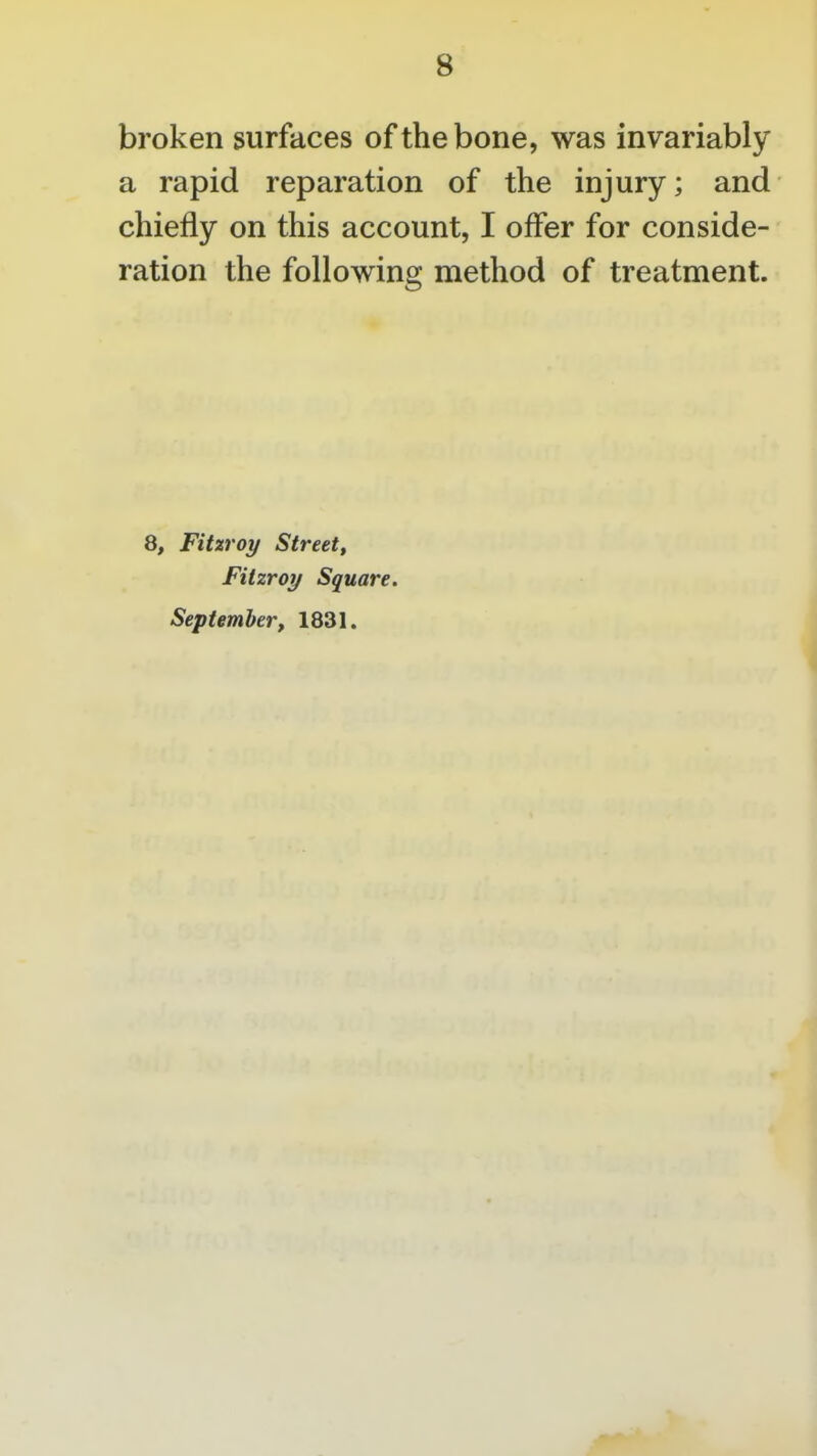 broken surfaces of the bone, was invariably a rapid reparation of the injury; and chiefly on this account, I offer for conside- ration the following method of treatment. 8, Fitzroy Street, Fitzroy Square. September, 1831.