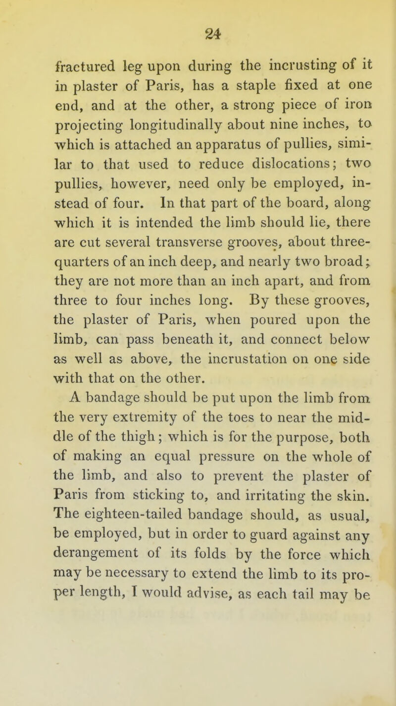 fractured leg upon during the incrusting of it in plaster of Paris, has a staple fixed at one end, and at the other, a strong piece of iron projecting longitudinally about nine inches, to which is attached an apparatus of puUies, simi- lar to that used to reduce dislocations; two puUies, however, need only be employed, in- stead of four. In that part of the board, along which it is intended the limb should lie, there are cut several transverse grooves, about three- quarters of an inch deep, and nearly two broad; they are not more than an inch apart, and from three to four inches long. By these grooves, the plaster of Paris, when poured upon the limb, can pass beneath it, and connect below as well as above, the incrustation on one side with that on the other. A bandage should be put upon the limb from the very extremity of the toes to near the mid- dle of the thigh; which is for the purpose, both of making an equal pressure on the whole of the limb, and also to prevent the plaster of Paris from sticking to, and irritating the skin. The eighteen-tailed bandage should, as usual, be employed, but in order to guard against any derangement of its folds by the force which may be necessary to extend the limb to its pro- per length, I would advise, as each tail may be