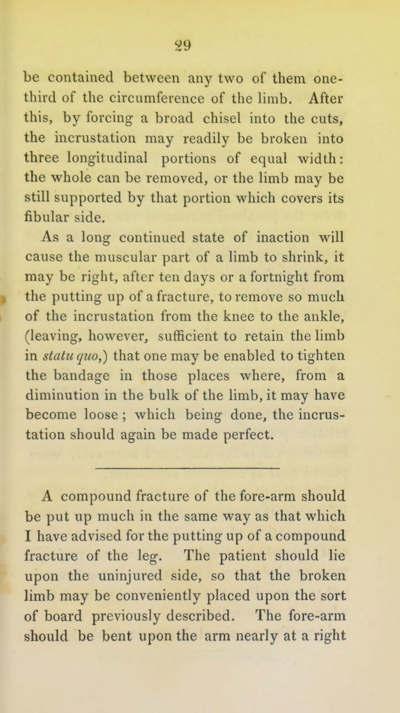 ^9 be contained between any two of them one- third of the circumference of the limb. After this, by forcing a broad chisel into the cuts, the incrustation may readily be broken into three longitudinal portions of equal width: the whole can be removed, or the limb may be still supported by that portion which covers its fibular side. As a long continued state of inaction will cause the muscular part of a limb to shrink, it may be right, after ten days or a fortnight from I the putting up of a fracture, to remove so much of the incrustation from the knee to the ankle, (leaving, however, sufficient to retain the limb in statu quo^) that one may be enabled to tighten the bandage in those places where, from a diminution in the bulk of the limb, it may have become loose; which being done, the incrus- tation should again be made perfect. A compound fracture of the fore-arm should be put up much in the same way as that which I have advised for the putting up of a compound fracture of the leg. The patient should lie upon the uninjured side, so that the broken limb may be conveniently placed upon the sort of board previously described. The fore-arm should be bent upon the arm nearly at a right