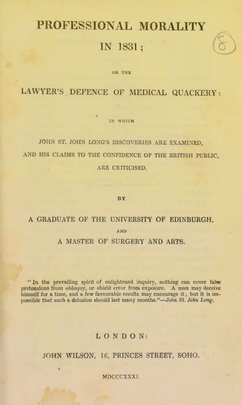 PROFESSIONAL MORALITY IN 1831; OR THE LAWYER'S DEFENCE OF MEDICAL QUACKERY: IN WHICH JOHN ST. JOHN LONG'S DISCOVERIES ARE EXAMINED, AND HIS CLAIMS TO THE CONFIDENCE OF THE BRITISH PUBLIC, ARE CRITICISED. BY A GRADUATE OF THE UNIVERSITY OF EDINBURGH, AND A MASTER OF SURGERY AND ARTS.  In the prevailing spirit of enlightened inquiry, nothing can cover false pretensions from obloquy, or shield error from exposure. A man may deceive himself for a time, and a few favourable results may encourage it; but it is im- possible that such a delusion should last many months.—John St, John Long. LONDON: JOHN WILSON. 16, PRINCES STREET, SOHO. t MDCCCXXXI,