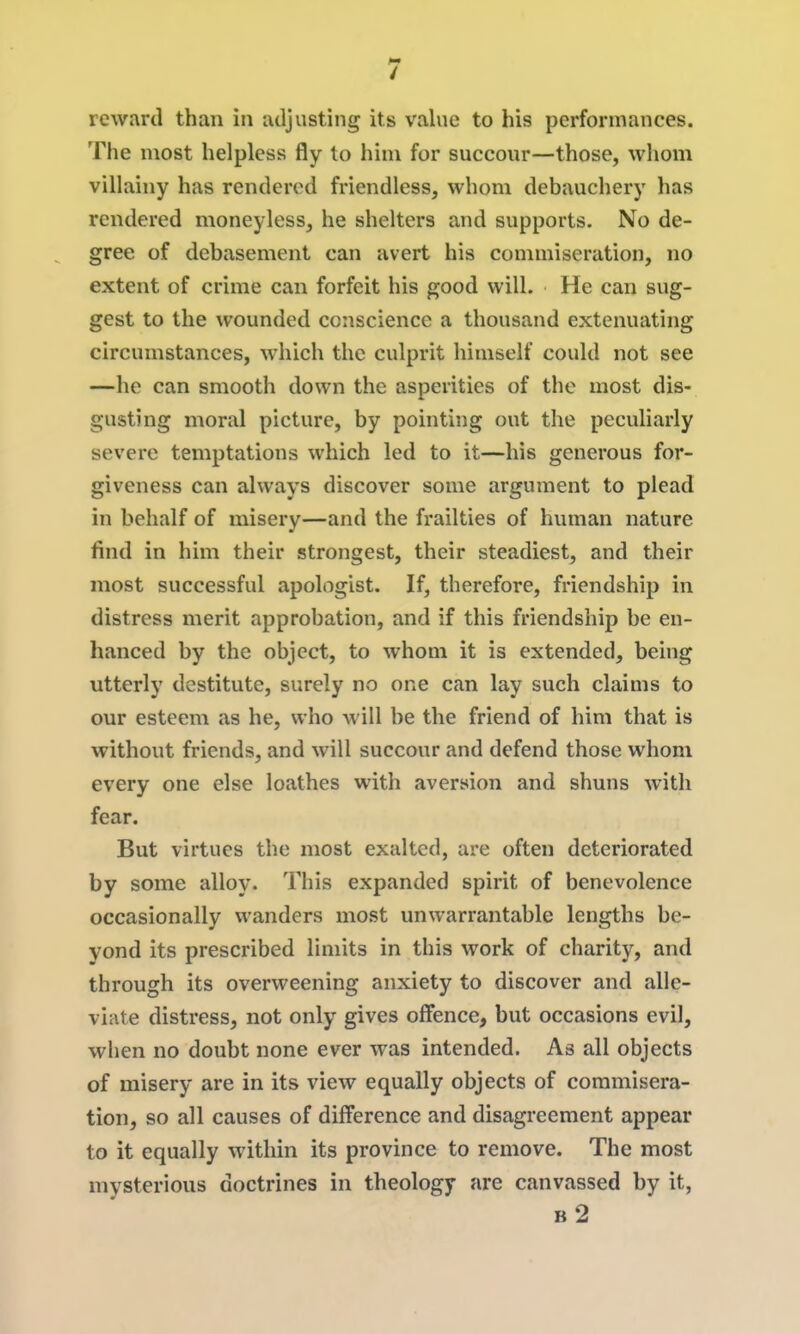 reward than in adjusting its value to his performances. The most helpless fly to him for succour—those, wliom villainy has rendered friendless, whom debauchery has rendered moneyless, he shelters and supports. No de- gree of debasement can avert his commiseration, no extent of crime can forfeit his good will. He can sug- gest to the wounded conscience a thousand extenuating circumstances, which the culprit himself could not see —he can smooth down the asperities of the most dis- gusting moral picture, by pointing out the peculiarly severe temptations which led to it—his generous for- giveness can always discover some argument to plead in behalf of misery—and the frailties of human nature find in him their strongest, their steadiest, and their most successful apologist. If, therefore, friendship in distress merit approbation, and if this friendship be en- hanced by the object, to whom it is extended, being utterly destitute, surely no one can lay such claims to our esteem as he, who will be the friend of him that is without friends, and will succour and defend those whom every one else loathes with aversion and shuns with fear. But virtues the most exalted, are often deteriorated by some alloy. This expanded spirit of benevolence occasionally wanders most unwarrantable lengths be- yond its prescribed limits in this work of charity, and through its overweening anxiety to discover and alle- viate distress, not only gives offence, but occasions evil, when no doubt none ever was intended. As all objects of misery are in its view equally objects of commisera- tion, so all causes of difference and disagreement appear to it equally within its province to remove. The most mysterious doctrines in theology are canvassed by it, b2