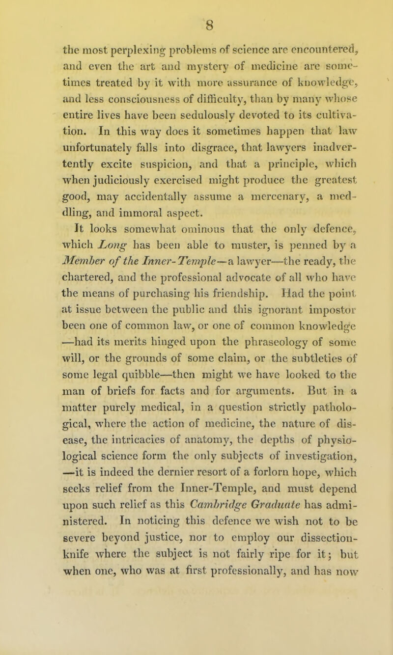 the most perplexing problems of science are encountered, and even the art and mj^sterj^ of medicine are some- times treated by it with more assurance of knowledge, and less consciousness of difficulty, than by many whose entire lives have been sedulously devoted to its cultiva- tion. In this way does it sometimes happen that law unfortunately falls into disgrace, that lawyers inadver- tently excite suspicion, and that a principle, which when judiciously exercised might produce tlie greatest good, may accidentally assume a mercenary, a med- dling, and immoral aspect. It looks somewhat ominous that the only defence, which Long has been able to muster, is penned by a Memher of the Liner-Temple—^ lawyer—the ready, tiie chartered, and the professional advocate of all who have the means of purchasing his friendship. Had the point at issue between the public and this ignorant impostor been one of common law, or one of common knowledge —had its merits hinged upon the phraseology of some will, or the grounds of some claim, or the subtleties of some legal quibble—then might we have looked to the man of briefs for facts and for arguments. But in a matter purely medical, in a question strictly patholo- gical, where the action of medicine, the nature of dis- ease, the intricacies of anatomy, the depths of physio- logical science form the only subjects of investigation, —it is indeed the dernier resort of a forlorn hope, which seeks relief from the Inner-Temple, and must depend upon such relief as this Cambridge Graduate has admi- nistered. In noticing this defence we wish not to be severe beyond justice, nor to employ our dissection- knife where the subject is not fairly ripe for it; but when one, who was at first professionally, and has now