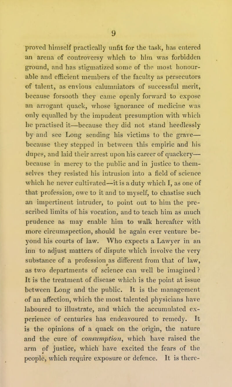 proved himself practically unfit for the task, has entered an arena of controversy which to him was forbidden ground, and has stigmatized some of the most honour- able and efficient members of the faculty as persecutors of talent, as envious calumniators of successful merit, because forsooth they came openly forward to expose an arrogant quack, whose ignorance of medicine was only equalled by the impudent presumption with which lie practised it—because they did not stand heedlessly by and see Long sending his victims to the grave— because they stepped in between this empiric and his dupes, and laid their arrest upon his career of quackery— because in mercy to the public and in justice to them- selves they resisted his intrusion into a field of science which he never cultivated—it is a duty which I, as one of that profession, owe to it and to myself, to chastise such an impertinent intruder, to point out to him the pre- scribed limits of his vocation, and to teach him as much prudence as may enable him to walk hereafter with more circumspection, should he again ever venture be- yond his courts of law. Who expects a Lawyer in an inn to adjust matters of dispute which involve the very substance of a profession as different from that of law, as two departments of science can well be imagined ? It is the treatment of disease which is the point at issue between Long and the public. It is the management of an affection, which the most talented physicians have laboured to illustrate, and which the accumulated ex- perience of centuries has endeavoured to remedy. It is the opinions of a quack on the origin, the nature and the cure of consumption, which have raised the arm of justice, which have excited the fears of the people, which require exposure or defence. It is there-