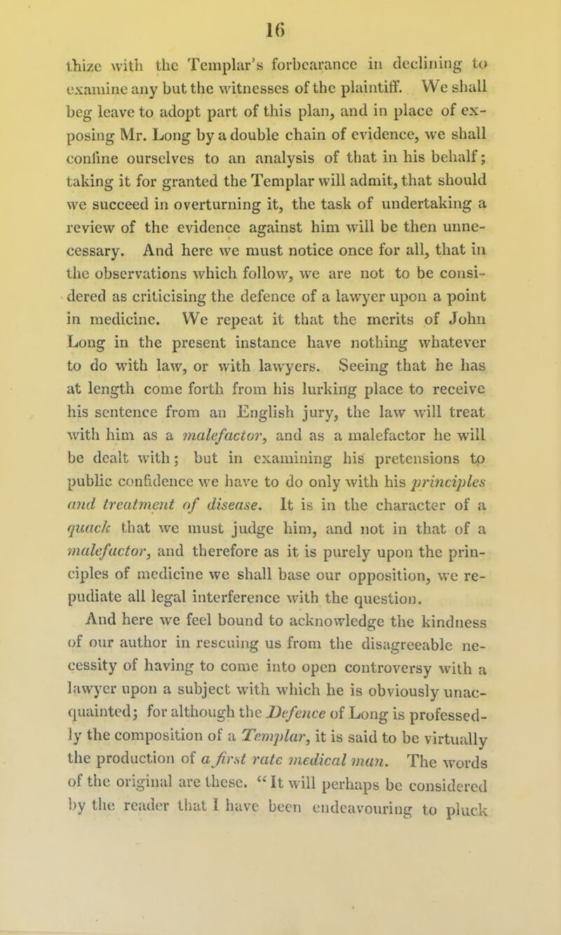 thize with the Temphir's forhcarance in declining io examine any but the witnesses of the plaintiff. We shall beg leave to adopt part of this plan, and in place of ex- posing Mr. Long by a double chain of evidence, we shall conline ourselves to an analysis of that in his behalf; taking it for granted the Templar will admit, that should we succeed in overturning it, the task of undertaking a review of the evidence against him will be then unne- cessary. And here we must notice once for all, that in the observations which follow, we are not to be consi- dered as criticising the defence of a lawyer upon a point in medicine. We repeat it that the merits of John Long in the present instance have nothing whatever to do with law, or with lawyers. Seeing that he has at length come forth from his lurking place to receive his sentence from an English jury, the law will treat with him as a malefactor, and as a malefactor he will be dealt with; but in examining his pretensions to public confidence we have to do only with his principles and treatment of disease. It is in the character of a quack that we must judge him, and not in that of a malefactor, and therefore as it is purely upon the prin- ciples of medicine we shall base our opposition, we re- pudiate all legal interference with the question. And here we feel bound to acknowledge the kindness of our author in rescuing us from the disagreeable ne- cessity of having to come into open controversy with a lawyer upon a subject with which he is obviously unac- quainted; for although the Defence of Long is professed- ly the composition of a Templar, it is said to be virtually the production of a^first rate m.edical man. The words of the original are these.  It will perhaps be considered by the reader that I have been endeavouring to pluck