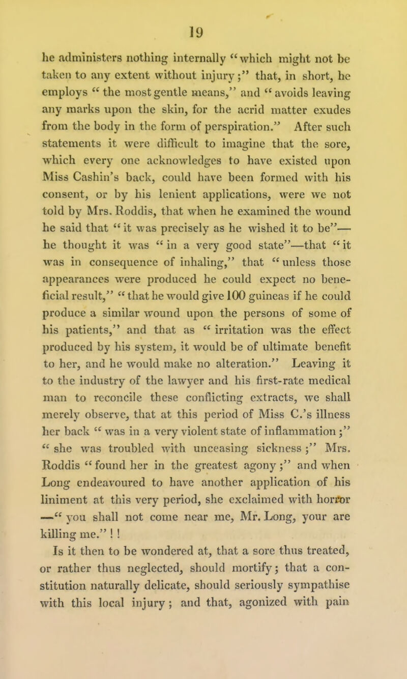 he administers nothing internally  which might not be taken to any extent without injury; that, in short, he employs  the most gentle means, and avoids leaving any marks upon the skin, for the acrid matter exudes from the body in the form of perspiration. After such statements it were difficult to imagine that the sore, which every one acknowledges to have existed upon Miss Cashin's back, could have been formed with his consent, or by his lenient applications, were we not told by Mrs. Roddis, that when he examined the wound he said that  it was precisely as he wished it to be— he thought it was  in a very good state—that  it was in consequence of inhaling, that  unless those appearances were produced he could expect no bene- ficial result,  that he would give 100 guineas if he could produce a similar wound upon the persons of some of his patients, and that as  irritation was the elfect produced by his system, it would be of ultimate benefit to her, and he would make no alteration. Leaving it to the industry of the lawyer and his first-rate medical man to reconcile these conflicting extracts, we shall merely observe, that at this period of Miss C.'s illness her back  was in a veiy violent state of inflammation ;  she was troubled with unceasing sickness Mrs. Roddis  found her in the greatest agony; and when Long endeavoured to have another application of his liniment at this very period, she exclaimed with horror — you shall not come near me, Mr. Long, your are killing me. ! ! Is it then to be wondered at, that a sore thus treated, or rather thus neglected, should mortify; that a con- stitution naturally delicate, should seriously sympathise with this local injury ; and that, agonized with pain