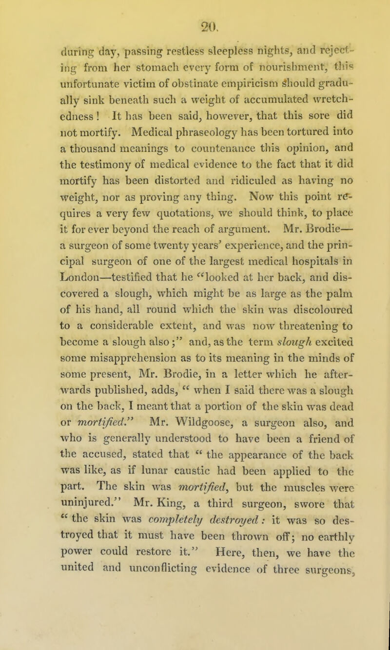 during day, passing restless sleepless nights, and reject- ing from her stomach every form of nourishment, tln« unfortunate victim of obstinate empiricism should gradu- ally sink beneath such a weight of accumulated wretch- edness ! It has been said, however, that this sore did not mortify. Medical phraseology has been tortured into a thousand meanings to countenance this opinion, and the testimony of medical evidence to the fact that it did mortify has been distorted and ridiculed as having no weight, nor as proving any thing. Now this point rtr- quires a very few quotations, we should think, to place it for ever beyond the reach of argument. Mr. Brodie— a surgeon of some twenty years' experience, and the prin- cipal surgeon of one of the largest medical hospitals in London—testified that he looked at her back, and dis- covered a slough, which might be as large as the palm of his hand, all round which the skin was discoloured to a considerable extent, and was now threatening to become a slough alsoand, as the term slough excited some misapprehension as to its meaning in the minds of some present, Mr. Brodie, in a letter which he after- wards published, adds,  when I said there was a slough on the back, I meant that a portion of the skin was dead or mortified. Mr. Wildgoose, a surgeon also, and who is generally understood to have been a friend of the accused, stated that  the appearance of the back was like, as if lunar caustic had been applied to the part. The skin was mortified^ but the muscles were uninjured. Mr. King, a third surgeon, swore that  the skin was completely destroyed: it was so des- troyed that it must have been thrown off; no earthly power could restore it. Here, then, we have the united and unconflicting evidence of three surgeons.