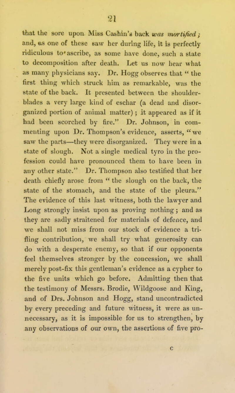 that the sore upon Miss Cabhin's back was im/rti/ied; and, «is one of these saw her during life, it is perfectly ridiculous to* ascribe, as some have done, such a state to decomposition after death. Let us now hear what as many physicians say. Dr. Hogg observes that  tlie first thing which struck him as remarkable, was the state of the back. It presented between the shoulder- blades a very large kind of eschar (a dead and disor- ganized portion of animal matter); it appeared as if it had been scorched by fire. Dr. Johnson, in com- menting upon Dr. Thompson's evidence, asserts, we saw the parts—they were disorganized. They were in a state of slough. Not a single medical tyro in the pro- fession could have pronounced them to have been in any other state. Dr. Thompson also testified that her death chiefly arose from  tiie slough on the back, the state of the stomach, and the state of the pleura. The evidence of this last witness, both the lawyer and Long strongly insist upon as proving nothing; and as they are sadly straitened for materials of defence, and we shall not miss from our stock of evidence a tri- fling contribution, we shall try what generosity can do with a desperate enemy, so that if our opponents feel themselves stronger by the concession, we shall merely post-fix this gentleman's evidence as a cj'pher to the five units which go before. Admitting then that the testimony of Messrs. Brodie, Wildgoose and King, and of Drs. Johnson and Hogg, stand uncontradicted by every preceding and future witness, it were as un- necessary, as it is impossible for us to strengthen, by any observations of our own, the assertions of five pro- c