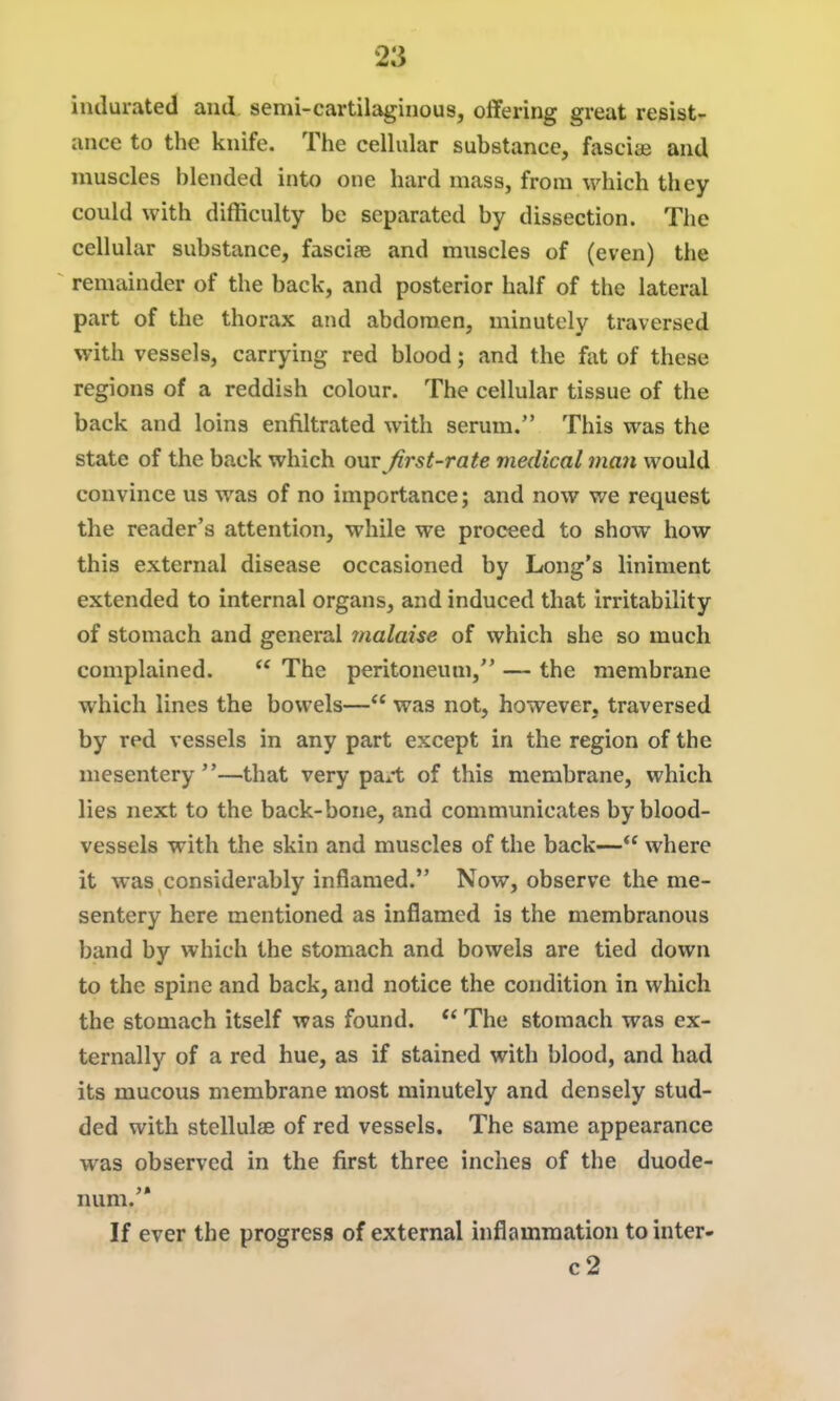 indurated and semi-cartilaginous, offering great resist- ance to the knife. The celhilar substance, fasciae and muscles blended into one hard mass, from which they could with difficulty be separated by dissection. The cellular substance, fasciee and muscles of (even) the remainder of the back, and posterior half of the lateral part of the thorax and abdomen, minutely traversed with vessels, carrying red blood; and the fat of these regions of a reddish colour. The cellular tissue of the back and loins enfiltrated with serum. This was the state of the back which out first-rate medical man would convince us was of no importance; and now we request the reader's attention, while we proceed to show how this external disease occasioned by Long's liniment extended to internal organs, and induced that irritability of stomach and general malaise of which she so much complained.  The peritoneum, — the membrane which lines the bowels— was not, however, traversed by red vessels in any part except in the region of the mesentery ''—that very pa^-t of this membrane, which lies next to the back-bone, and communicates by blood- vessels with the skin and muscles of the back— where it was considerably inflamed. Now, observe the me- sentery here mentioned as inflamed is the membranous band by which the stomach and bowels are tied down to the spine and back, and notice the condition in which the stomach itself was found. *^ The stomach was ex- ternally of a red hue, as if stained with blood, and had its mucous membrane most minutely and densely stud- ded with stellulae of red vessels. The same appearance was observed in the first three inches of the duode- num.'* If ever the progress of external inflammation tointer- c2