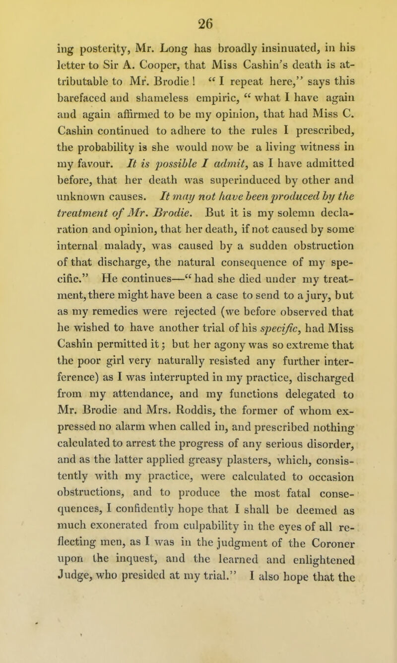 ing posterity, Mr. Long has broadly insinuated, in his letter to Sir A. Cooper, that Miss Cashin's death is at- tributable to Mr. Brodie !  I repeat here, says this barefaced and shameless empiric,  what I have again and again affirmed to be my opinion, that had Miss C. Cashin continued to adhere to the rules I prescribed, the probability ia she would now be a living witness in my favour. It is possible I admit, as I have admitted before, that her death was superinduced by other and unknown causes. It may not have been j)roduced by the treatment of Mr. Brodie. But it is my solemn decla- ration and opinion, that her death, if not caused by some internal malady, was caused by a sudden obstruction of that discharge, the natural consequence of my spe- cific. He continues— had she died under my treat- ment, there might have been a case to send to a jury, but as my remedies were rejected (we before observed that he wished to have another trial of his specific, had Miss Cashin permitted it; but her agony was so extreme that the poor girl very naturally resisted any further inter- ference) as I was interrupted in my practice, discharged from my attendance, and my functions delegated to Mr. Brodie and Mrs. Roddis, the former of whom ex- pressed no alarm when called in, and prescribed nothing calculated to arrest the progress of any serious disorder, and as the latter applied greasy plasters, which, consis- tently with my practice, were calculated to occasion obstructions, and to produce the most fatal conse- quences, I confidently hope that I shall be deemed as much exonerated from culpability in the eyes of all re- flecting men, as I was in the judgment of the Coroner upon the inquest, and the learned and enlightened Judge, who presided at my trial. I also hope that the