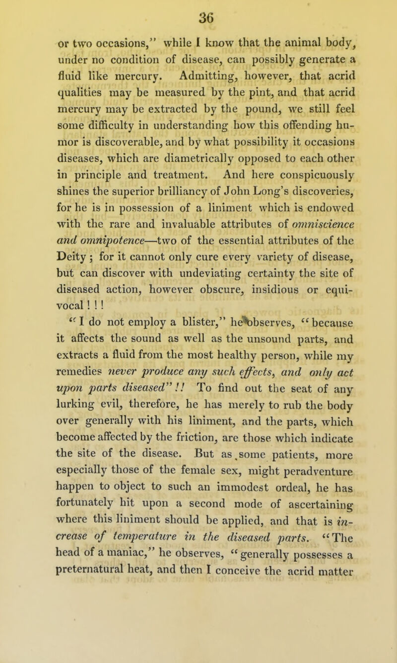 or two occasions, while I know that the animal body, under no condition of disease, can possibly generate a fluid like mercury. Admitting, however, that acrid qualities may be measured by the pint, and that acrid mercury may be extracted by the pound, we still feel some difficulty in understanding how this olfending hu- mor is discoverable, and by what possibility it occasions diseases, which are diametrically opposed to each other in principle and treatment. And here conspicuously shines the superior brilliancy of John Long's discoveries, for he is in possession of a liniment which is endowed with the rare and invaluable attributes of oinniscience and omnipotence—two of the essential attributes of the Deity ; for it cannot only cure every variety of disease, but can discover with undeviating certainty the site of diseased action, however obscure, insidious or equi- vocal ! 1! ''^I do not employ a blister, he'^bserves, because it affects the sound as well as the unsound parts, and extracts a fluid from the most healthy person, while my remedies never produce any such effects^ and only act upon parts diseased!! To find out the seat of any lurking evil, therefore, he has merely to rub the body over generally with his liniment, and the parts, which become affected by the friction, are those which indicate the site of the disease. But as,some patients, more especially those of the female sex, might peradventure happen to object to such an immodest ordeal, he has fortunately hit upon a second mode of ascertaining where this liniment should be applied, and that is in- crease of temperature in the diseased parts. The head of a maniac, he observes, generally possesses a preternatural heat, and then I conceive the acrid matter