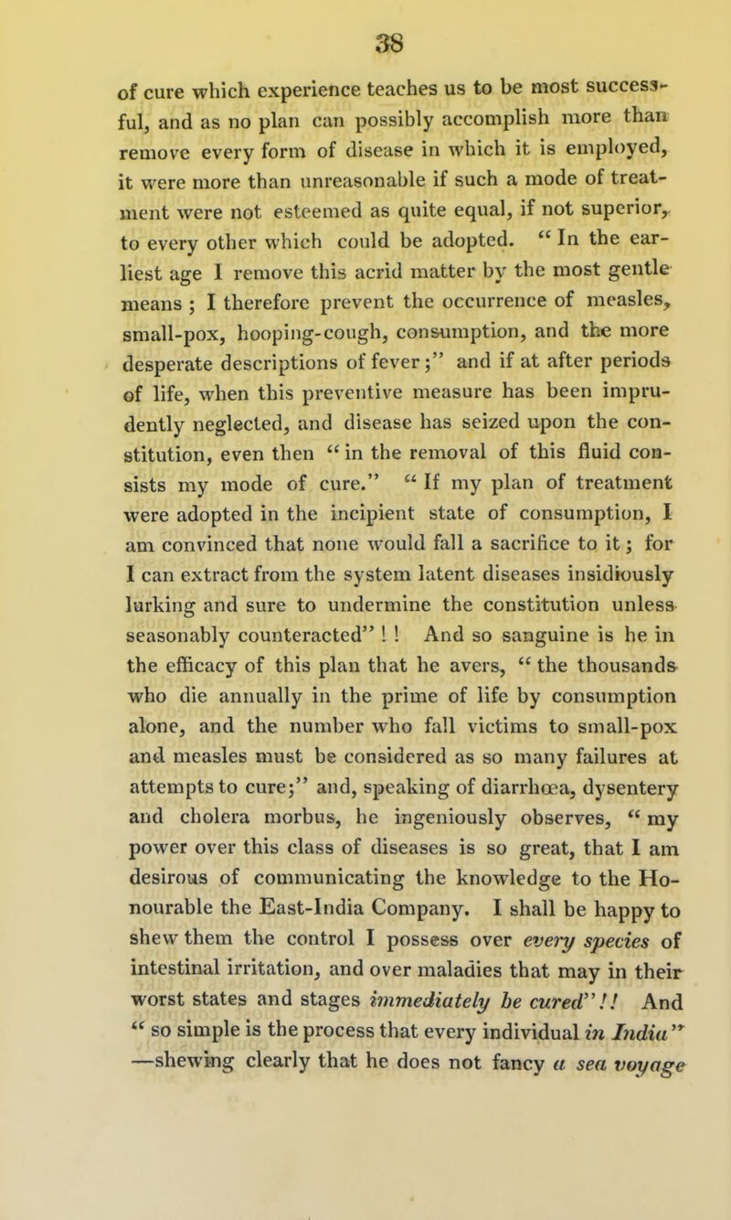 of cure which experience teaches us to be most success- ful, and as no plan can possibly accomplish more than remove every form of disease in which it is employed, it were more than unreasonable if such a mode of treat- ment were not esteemed as quite equal, if not superior^ to every other which could be adopted.  In the ear- liest age I remove this acrid matter by the most gentle means ; I therefore prevent the occurrence of measles, small-pox, hooping-cough, consumption, and the more desperate descriptions of fever; and if at after periods of life, when this preventive measure has been impru- dently neglected, and disease has seized upon the con- stitution, even then  in the removal of this fluid con- sists my mode of cure.  If my plan of treatment were adopted in the incipient state of consumption, I am convinced that none would fall a sacrifice to it; for I can extract from the system latent diseases insidiously lurking and sure to undermine the constitution unless seasonably counteracted ! ! And so sanguine is he in the efficacy of this plan that he avers,  the thousands who die annually in the prime of life by consumption alone, and the number who fall victims to small-pox and measles must be considered as so many failures at attempts to cure; and, speaking of diarrhoea, dysentery and cholera morbus, he ingeniously observes,  my power over this class of diseases is so great, that I am desirous of communicating the knowledge to the Ho- nourable the East-India Company. I shall be happy to shew them the control I possess over eveiy species of intestinal irritation, and over maladies that may in their worst states and stages immediately be cured''!! And  so simple is the process that every individual in India'* —shewing clearly that he does not fancy a sea voyage