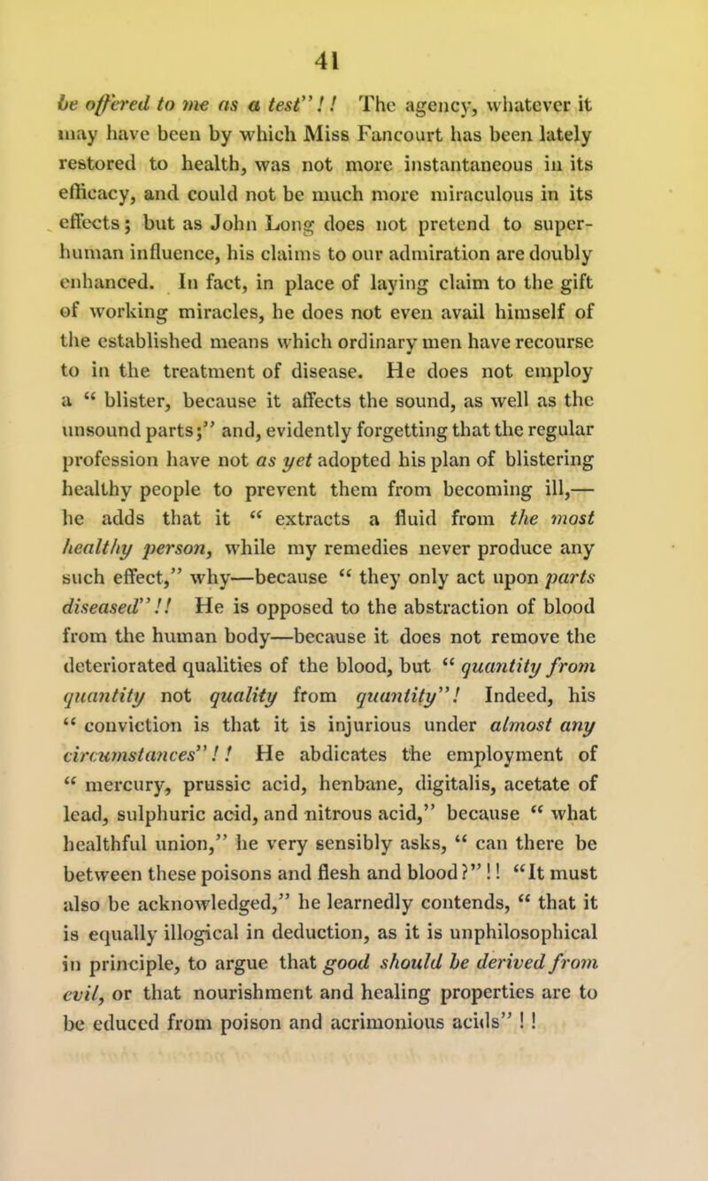 be offered to 7n€ as a test''!! The agency, whatever it may have been by which Miss Fancourt lias been lately restored to health, was not more instantaneous in its efficacy, and could not be much more miraculous in its ^ effects; but as John Long does not pretend to super- human influence, his claims to our admiration are doubly enhanced. In fact, in place of laying claim to the gift of working miracles, he does not even avail himself of the established means which ordinary men have recourse to in the treatment of disease. He does not employ a  blister, because it affects the sound, as well as the unsound parts; and, evidently forgetting that the regular profession have not as yet adopted his plan of blistering healthy people to prevent them from becoming ill,— he adds that it  extracts a fluid from the most healtlty person, while my remedies never produce any such effect, why—because  they only act upon parts diseased!! He is opposed to the abstraction of blood from the human body—because it does not remove the deteriorated qualities of the blood, but  quantity from quantity not quality from quantity! Indeed, his  conviction is that it is injurious under almost any circumstances!! He abdicates the employment of  mercury, prussic acid, henbane, digitalis, acetate of lead, sulphuric acid, and nitrous acid, because  what healthful union, he very sensibly asks,  can there be between these poisons and flesh and blood ? !! It must also be acknowledged, he learnedly contends,  that it is equally illogical in deduction, as it is unphilosophical in principle, to argue that good should he derived from evil, or that nourishment and healing properties are to be educed from poison and acrimonious acids ! !