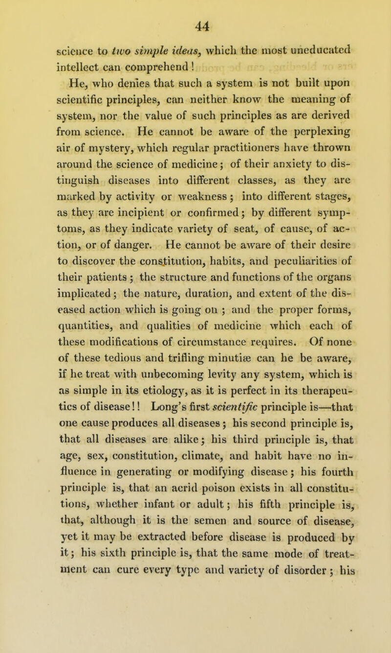 science to Uvo simple ideas, which the most uneducated intellect can comprehend ! He, who denies that such a system is not built upon scientific principles, can neither know the meaning of system, nor the value of such principles as are derived from science. He cannot be aware of the perplexing air of mystery, which regular practitioners have thrown around the science of medicine; of their anxiety to dis- tinguish diseases into different classes, as they are marked by activity or weakness; into different stages, as they are incipient or confirmed; by different symp- toms, as they indicate variety of seat, of cause, of ac- tion, or of danger. He cannot be aware of their desire to discover the constitution, habits, and peculiarities of their patients; the structure and functions of the organs implicated; the nature, duration, and extent of the dis- eased action which is going on ; and the proper forms, quantities, and qualities of medicine which each of these modifications of circumstance requires. Of none of these tedious and trifling minutiae can he be aware, if he treat with unbecoming levity any system, which is as simple in its etiology, as it is perfect in its therapeu- tics of disease!! Long's first scientijic principle is—that one cause produces all diseases; his second principle is, that all diseases are alike; his third principle is, that age, sex, constitution, climate, and habit have no in- fluence in generating or modifying disease; his fourth principle is, that an acrid poison exists in all constitu- tions, whether infant or adult; his fifth principle is, that, although it is the semen and source of disease, yet it may be extracted before disease is produced by it; his sixth principle is, that the same mode of treat- ment can cure every type and variety of disorder; his