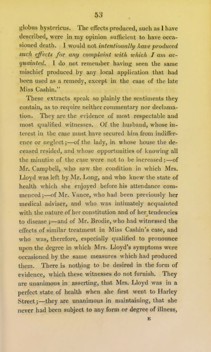 ♦ globus hystericus. The effects produced, such us I have described, were in my opinion sufficient to have occa- sioned death. I would not intentionally have produced such ejf ects for any complaint with ivhich J am ac- quainted. I do not remember having seen the same mischief produced by any local application that had been used as a remedy, except in the case of the late Miss Cashin. These extracts speak so plainly the sentiments they contain, as to require neither commentary nor declama- tion. They are the evidence of most respectable and most qualified witnesses. Of the husband, whose in- terest in the case must have secured him from indiffer- ence or neglect;—of the lady, in whose house the de- ceased resided, and whose opportunities of knowing all the minutife of the case were not to be increased ;—of Mr. Campbell, who saw the condition in which Mrs. Lloyd was left by Mr. Long, and who knew the state of health which she enjoyed before his attendance com- menced ;—of Mr. Vance, who had been previously her medical adviser, and who was intimately acquainted with the nature of her constitution and of her^tendencies to disease ;—and of Mr. Brodie, who had witnessed the effects of similar treatment in Miss Cashin's case, and who was, therefore, especially qualified to pronounce upon the degree in which Mrs. Lloyd's symptoms were occasioned by the same measures which had produced them. There is nothing to be desired in the form of evidence, which these witnesses do not furnish. They are unanimous in asserting, that Mrs. Lloyd was in a perfect state of health when she first went to Harley Street;—they are unanimous in maintaining, that she never had been subject to any form or degree of illness, B