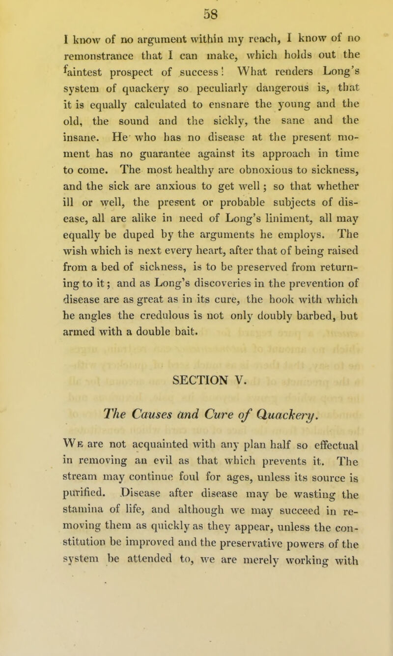 I know of no argumeiit within my reach, I know of no remonstrance that I can make, which holds out the faintest prospect of success! What reiiders Long's system of quackery so peculiarly dangerous is, that it is equally calculated to ensnare the young and the old, the sound and the sickly, the sane and the insane. He who has no disease at tlie present mo- ment has no guarantee against its approach in time to come. The most healthy are obnoxious to sickness, and the sick are anxious to get well; so that whether ill or well, the presjent or probable subjects of dis- ease, all are alike in need of Long's liniment, all may equally be duped by the arguments he employs. The wish which is next every heart, after that of being raised from a bed of sickness, is to be preserved from return- ing to it; and as Long's discoveries in the prevention of disease are as great as in its cure, the hook with which he angles the credulous is not only doubly barbed, but armed with a double bait. SECTION V. The Causes and Cure of Quachery. We are not acquainted with any plan half so effectual in removing au evil as that which prevents it. The stream may continue foul for ages, unless its source is purified. Disease after disease may be wasting the stamina of life, and although we may succeed in re- moving them as qviickly as they appear, unless the con- stitution be improved and the preservative powers of the system be attended to, we are merely working with