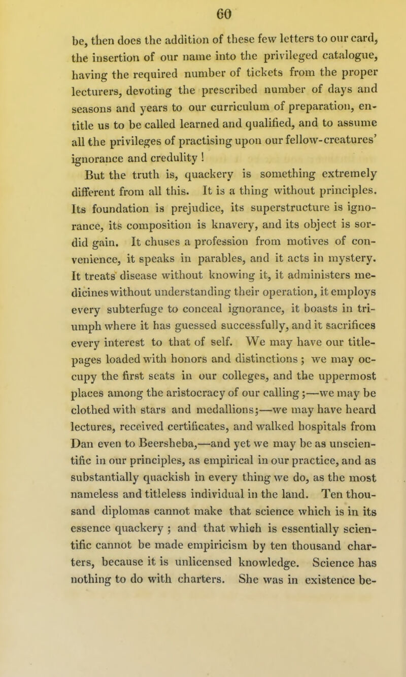 be, then does the addition of these few letters to our card, the insertion of our name into tlie privileged catalogue, having the required number of tickets from the proper lecturers, devoting the prescribed number of days and seasons and years to our curriculum of preparation, en- title us to be called learned and qualified, and to assume all the privileges of practising upon our fellow-creatures' ignorance and credulity ! But the truth is, quackery is something extremely different from all this. It is a thing without principles. Its foundation is prejudice, its superstructure is igno- rance, its composition is knavery, and its object is sor- did gain. It chuses a profession from motives of con- venience, it speaks in parables, and it acts in mystery. It treats disease without knowing it, it administers me- dicines without understanding their operation, it employs every subterfuge to conceal ignorance, it boasts in tri- umph where it has guessed successfully, and it sacrifices every interest to that of self. We may have our title- pages loaded with honors and distinctions; we may oc- cupy the first seats in our colleges, and the uppermost places among the aristocracy of our calling;—we may be clothed with stars and medallions;—we may have heard lectures, received certificates, and walked hospitals from Dan even to Beersheba,—and yet we may be as unscien- tific in our principles, as empirical in our practice, and as substantially quackish in every thing we do, as the most nameless and titleless individual in the land. Ten thou- sand diplomas cannot make that science which is in its essence quackery ; and that which is essentially scien- tific cannot be made empiricism by ten thousand char- ters, because it is unlicensed knowledge. Science has nothing to do with charters. She was in existence be-
