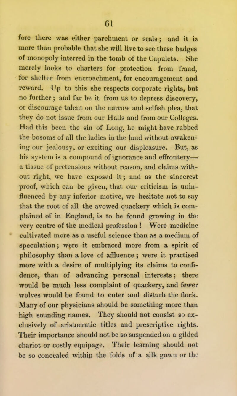 fore there was either parchment or seals; and it is more than probable that she will live to see these badges of monopoly interred in the tomb of the Capulets. She merely looks to charters for protection from fraud, for shelter from encroachment, for encouragement and reward. Up to this she respects corporate rights, but no further; and far be it from us to depress discovery, or discourage talent on the narrow and selfish plea, that they do not issue from our Halls and from our Colleges. Had this been the sin of Long, he might have rubbed the bosoms of all the ladies in the land without awaken- ing our jealousy, or exciting our displeasure. But, as his system is a compound of ignorance and effrontery— a tissue of pretensions without reason, and claims with- out right, we have exposed it; and as the sincerest proof, which can be given, that our criticism is unin- fluenced by any inferior motive, we hesitate not to say that the root of all the avowed quackery which is com- plained of in England, is to be found growing in the very centre of the medical profession ! Were medicine cultivated more as a useful science than as a medium of speculation; were it embraced more from a spirit of philosophy than a love of affluence ; were it practised more with a desire of multiplying its claims to confi- dence, than of advancing personal interests; there would be much less complaint of quackery, and fewer wolves would be found to enter and disturb the flock. Many of our physicians should be something more than high sounding names. They should not consist so ex- clusively of aristocratic titles and prescriptive rights. Their importance should not be so suspended on a gilded chariot or costly equipage. Their learning should not be so concealed within the folds of a silk gown or tlic