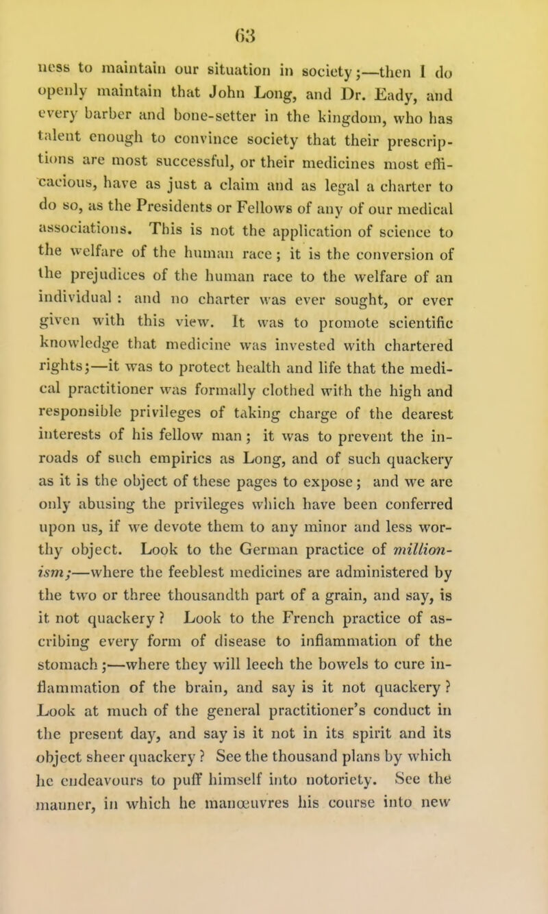 ()3 uess to maintain our situation in society;—tlien I do openly maintain that John Long, and Dr. Eady, and every barber and bone-setter in the kingdom, who has talent enough to convince society that their prescrip- ti(ms are most successful, or their medicines most effi- cacious, have as just a claim and as legal a charter to do so, as the Presidents or Fellows of any of our medical associations. This is not the application of science to the welfare of the human race ; it is the conversion of the prejudices of the human race to the welfare of an individual : and no charter was ever sought, or ever given with this view. It was to promote scientific knowledge that medicine was invested with chartered rights;—it was to protect health and life that the medi- cal practitioner was formally clothed with the high and responsible privileges of taking charge of the dearest interests of his fellow man; it was to prevent the in- roads of such empirics as Long, and of such quackery as it is the object of these pages to expose; and we are only abusing the privileges which have been conferred upon us, if we devote them to any minor and less wor- thy object. Look to the German practice of million- ism;—where the feeblest medicines are administered by the two or three thousandth part of a grain, and say, is it not quackery ? Look to the French practice of as- cribing every form of disease to infJammation of the stomach;—where they will leech the bowels to cure in- flammation of the brain, and say is it not quackery ? Look at much of the general practitioner's conduct in the present daj^, and say is it not in its spirit and its object sheer quackery ? See the thousand plans by which he endeavours to puff himself into notoriety. See the manner, in which he manoeuvres his course into new