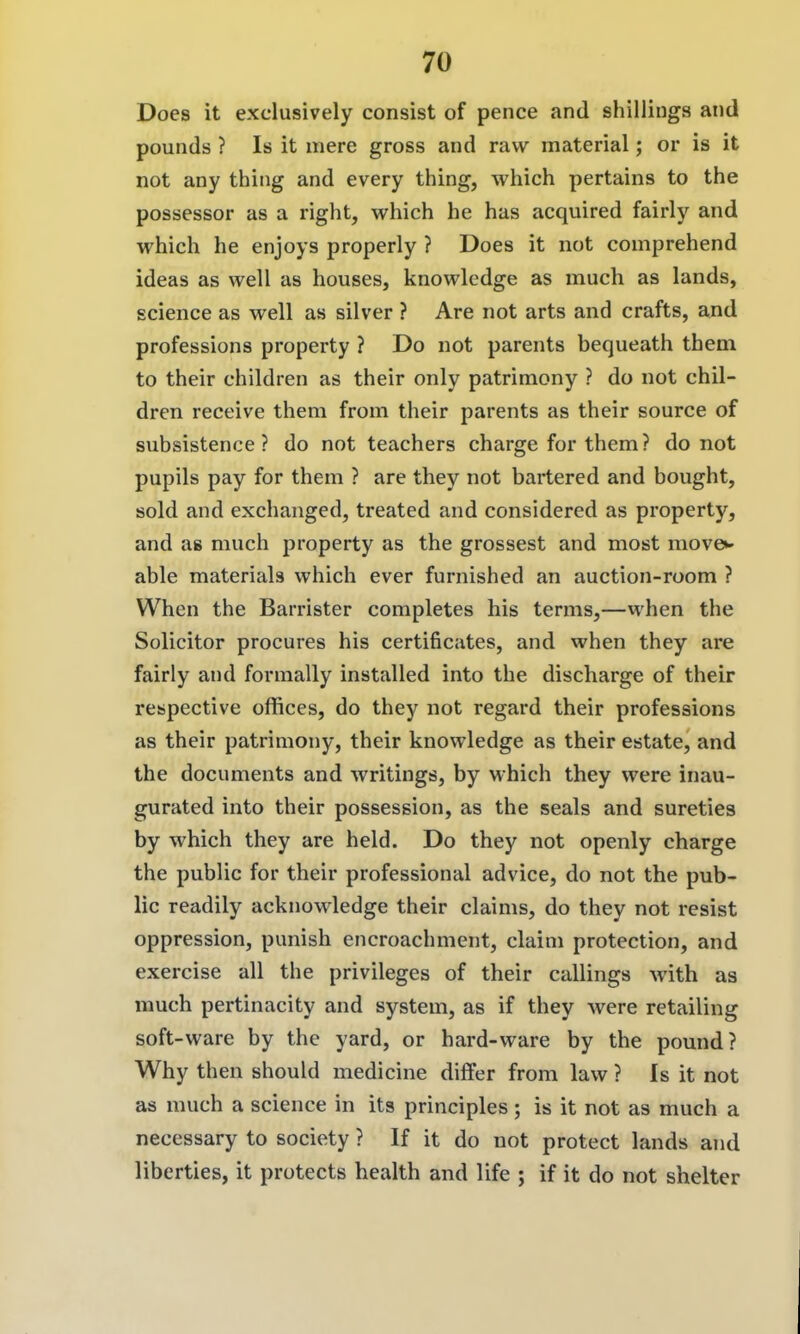 Does it exclusively consist of pence and shillings and pounds ? Is it mere gross and raw material; or is it not any thing and every thing, which pertains to the possessor as a right, which he has acquired fairly and which he enjoys properly ? Does it not comprehend ideas as well as houses, knowledge as much as lands, science as well as silver ? Are not arts and crafts, and professions property ? Do not parents bequeath them to their children as their only patrimony ? do not chil- dren receive them from their parents as their source of subsistence? do not teachers charge for them? do not pupils pay for them ? are they not bartered and bought, sold and exchanged, treated and considered as property, and as much property as the grossest and most move»- able materials which ever furnished an auction-room ? When the Barrister completes his terms,—when the Solicitor procures his certificates, and when they are fairly and formally installed into the discharge of their respective offices, do they not regard their professions as their patrimony, their knowledge as their estate, and the documents and writings, by which they were inau- gurated into their possession, as the seals and sureties by which they are held. Do they not openly charge the public for their professional advice, do not the pub- lic readily acknowledge their claims, do they not resist oppression, punish encroachment, claim protection, and exercise all the privileges of their callings with as much pertinacity and system, as if they were retailing soft-ware by the yard, or hard-ware by the pound? Why then should medicine differ from law ? Is it not as much a science in its principles; is it not as much a necessary to society ? If it do not protect lands and liberties, it protects health and life ; if it do not shelter