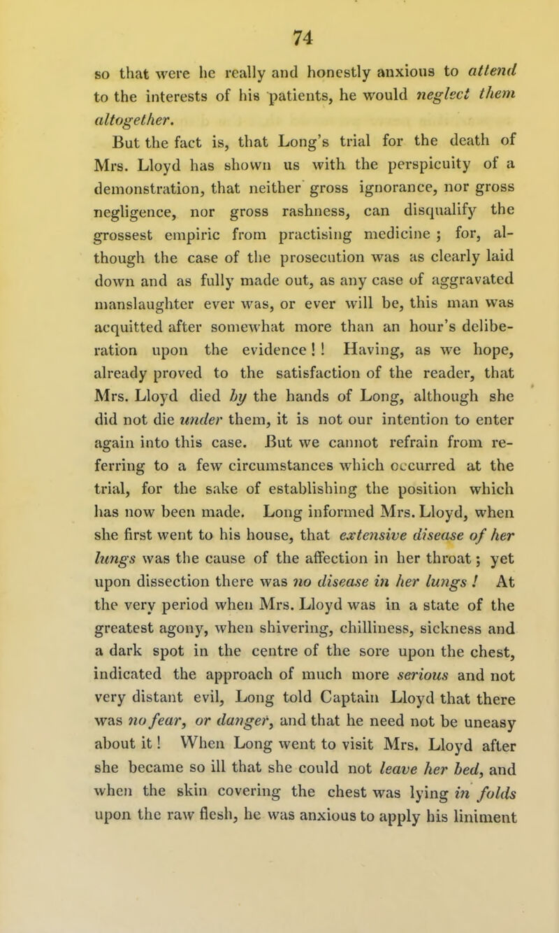 so that were he really and honestly anxious to attend to the interests of his patients, he would neglect them altogether. But the fact is, that Long's trial for the death of Mrs. Lloyd has shown us with the perspicuity of a demonstration, that neither gross ignorance, nor gross negligence, nor gross rashness, can disqualify the grossest empiric from practising medicine ; for, al- though the case of the prosecution was as clearly laid down and as fully made out, as any case of aggravated manslaughter ever was, or ever will be, this man was acquitted after somewhat more than an hour's delibe- ration upon the evidence! ! Having, as we hope, already proved to the satisfaction of the reader, that Mrs. Lloyd died hy the hands of Long, although she did not die under them, it is not our intention to enter again into this case. But we camiot refrain from re- ferring to a few circumstances which occurred at the trial, for the sake of establishing the position which has now been made. Long informed Mrs. Lloyd, when she first went to his house, that extensive disease of her lungs was the cause of the affection in her throat; yet upon dissection there was 710 disease in her lungs ! At the very period when Mrs. Lloyd was in a state of the greatest agony, when shivering, chilliness, sickness and a dark spot in the centre of the sore upon the chest, indicated the approach of much more serious and not very distant evil. Long told Captain Lloyd that there was no fear, or danger, and that he need not be uneasy about it! When Long went to visit Mrs. Lloyd after she became so ill that she could not leave her bed, and when the skin covering the chest was lying in folds upon the raw flesh, he was anxious to apply his liniment