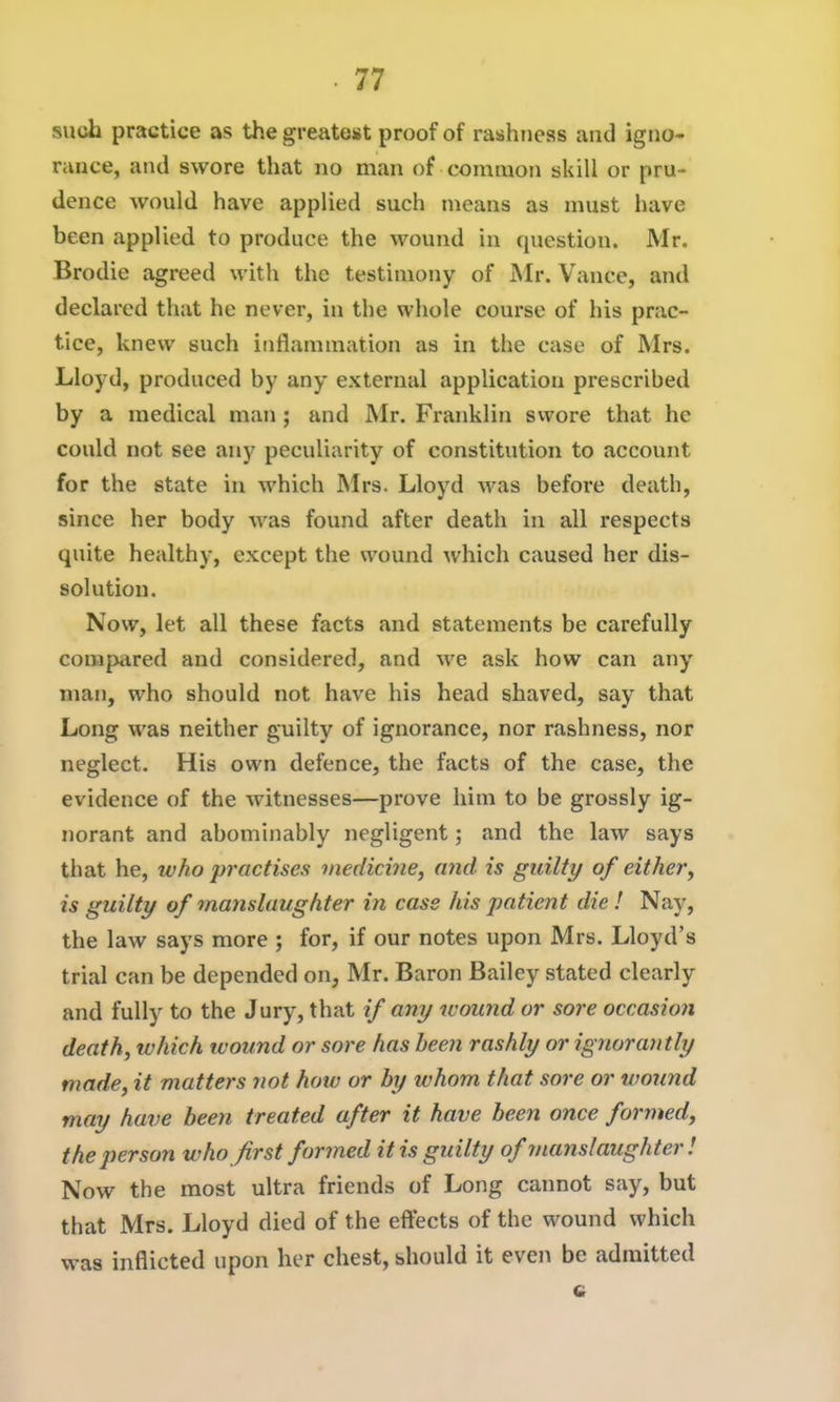 such practice as the greatest proof of rashness and igno- rance, and swore that no man of common skill or pru- dence would have applied such means as must have been applied to produce the wound in question. Mr. Brodie agreed with the testimony of JNIr. Vance, and declared that he never, in the whole course of his prac- tice, knew such inflammation as in the case of Mrs. Lloyd, produced by any external application prescribed by a medical man ; and Mr. Franklin swore that he could not see any peculiarity of constitution to account for the state in which Mrs. Lloyd was before death, since her body was found after death in all respects quite healthy, except the wound which caused her dis- solution. Now, let all these facts and statements be carefully compared and considered, and we ask how can any man, who should not have his head shaved, say that Long was neither guilty of ignorance, nor rashness, nor neglect. His own defence, the facts of the case, the evidence of the witnesses—prove him to be grossly ig- norant and abominably negligent; and the law says that he, who practises viedicme, ajid is guilty of either, is guilty of 7na)islaughter in case his patient die ! Nay, the law says more ; for, if our notes upon Mrs. Lloyd's trial can be depended on, Mr. Baron Bailey stated clearly and fully to the Jury, that if any wound or sore occasion death, which wound or sore has been rashly or ignorantly made, it matters not how or by whom that sore or wound may have been treated after it have been once formed, the person who first formed it is guilty of manslaughter ! Now the most ultra friends of Long cannot say, but that Mrs. Lloyd died of the effects of the wound which was inflicted upon her chest, should it even be admitted