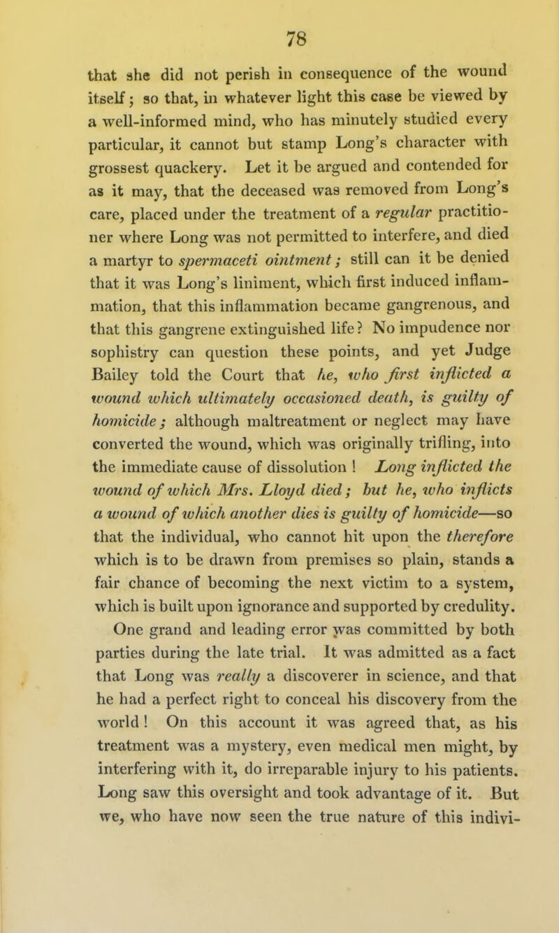 that 3he did not periBh in consequence of the wound itself; 90 that, m whatever light this case be viewed by a well-informed mind, who has minutely studied every particular, it cannot but stamp Long's character with grossest quackery. Let it be argued and contended for as it may, that the deceased was removed from Long's care, placed under the treatment of a regular practitio- ner where Long was not permitted to interfere, and died a martyr to spermaceti ointment; still can it be denied that it was Long's liniment, which first induced inflam- mation, that this inflammation became gangrenous, and that this gangrene extinguished life? No impudence nor sophistry can question these points, and yet Judge Bailey told the Court that he, who first inflicted a wound ivhich ultimately occasioned death, is guilty of homicide; although maltreatment or neglect may have converted the wound, which was originally trifling, into the immediate cause of dissolution 1 Long inflicted the ivound of which Mrs. Lloyd died; but he, ivho inflicts a wound of ivhich another dies is guilty of homicide—so that the individual, who cannot hit upon the therefore which is to be drawn from premises so plain, stands a fair chance of becoming the next victim to a system, which is built upon ignorance and supported by credulity. One grand and leading error was committed by both parties during the late trial. It was admitted as a fact that Long was really a discoverer in science, and that he had a perfect right to conceal his discovery from the world ! On this account it was agreed that, as his treatment was a mystery, even medical men might, by interfering with it, do irreparable injury to his patients. Long saw this oversight and took advantage of it. But we, who have now seen the true nature of this indivi-