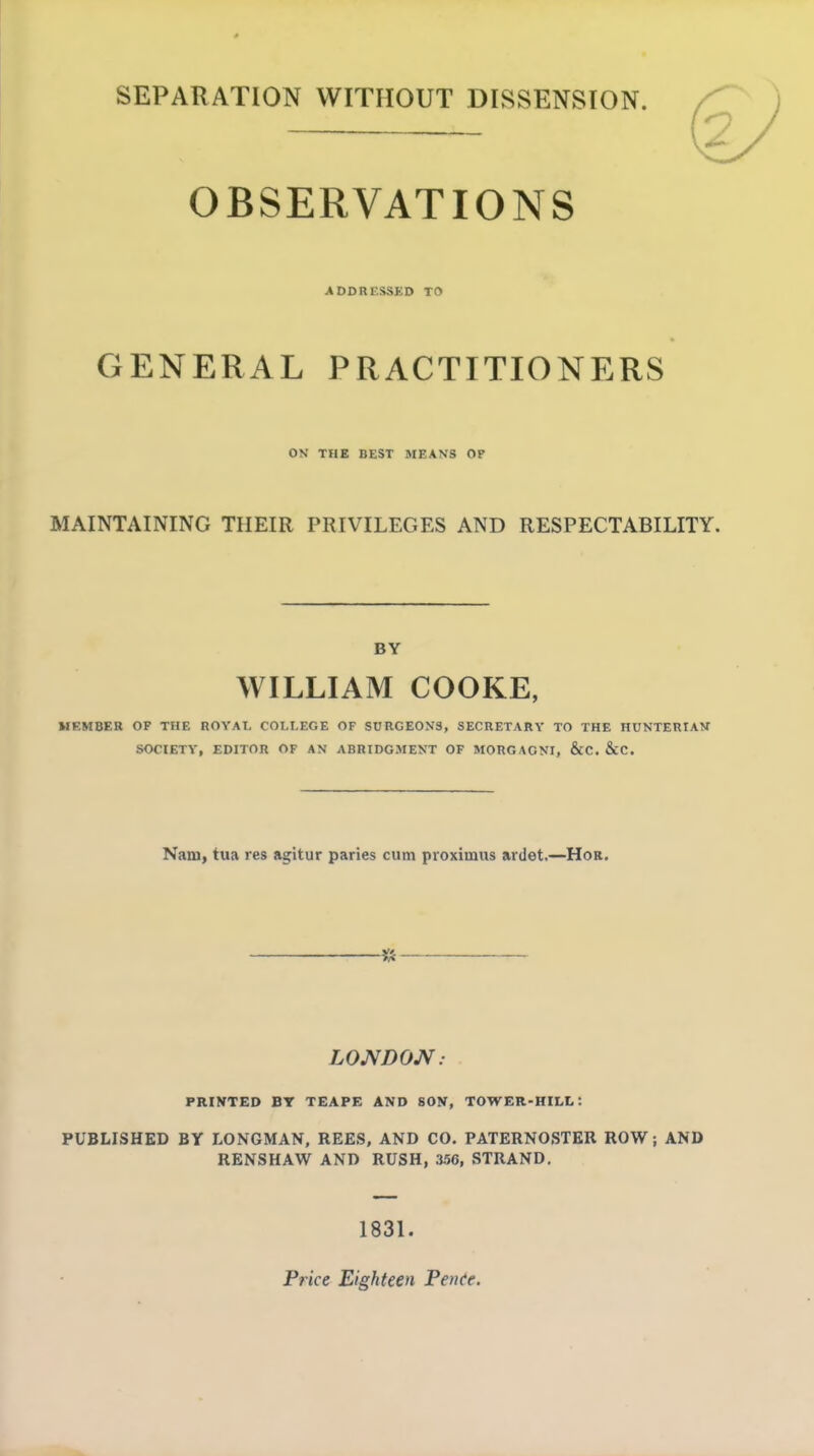 SEPARATION WITHOUT DISSENSION. OBSERVATIONS ADDRESSED TO GENERAL PRACTITIONERS ON THE BEST MEANS OF MAINTAINING THEIR PRIVILEGES AND RESPECTABILITY. BY WILLIAM COOKE, MEMBER OF THE ROYAL COLLEGE OF SURGEONS, SECRETARY TO THE HUNTERIAW SOCIETY, EDITOR OF AN ABRIDGMENT OF MORGAGNI, &C. &C. Nam, tua res agitur paries cum proximus ardet,—Hor. 5» LOJSfDON: PRINTED BY TEAPE AND SON, TOWER-HILL: PUBLISHED BY LONGMAN, REES, AND CO. PATERNOSTER ROW; AND RENSHAW AND RUSH, 356, STRAND, 1831. Price Eighteen Pente.