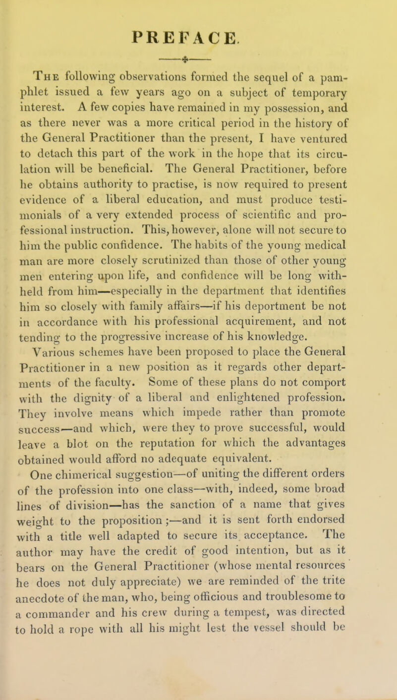PREFACE —^— The following observations formed the sequel of a pam- phlet issued a few years ago on a subject of temporary interest. A few copies have remained in my possession, and as there never was a more critical period in the history of the General Practitioner than the present, I have ventured to detach this part of the work in the hope that its circu- lation will be beneficial. The General Practitioner, before he obtains authority to practise, is now required to present evidence of a liberal education, and must produce testi- monials of a very extended process of scientific and pro- fessional instruction. This, however, alone will not secure to him the public confidence. The habits of the young medical man are more closely scrutinized than those of other young men entering upon life, and confidence will be long with- held from him—especially in the department tliat identifies him so closely with family affairs—if his deportment be not in accordance with his professional acquirement, and not tending to the progressive increase of his knowledge. Various schemes have been proposed to place the General Practitioner in a new position as it regards other depart- ments of the faculty. Some of these plans do not comport with the dignity of a liberal and enlightened profession. They involve means which impede rather than promote success—and which, were they to prove successful, would leave a blot on the reputation for which the advantages obtained would afford no adequate equivalent. One chimerical suggestion—of uniting the different orders of the profession into one class—with, indeed, some broad lines of division—has the sanction of a name that gives weight to the proposition ;—and it is sent forth endorsed with a title well adapted to secure its acceptance. The author may have the credit of good intention, but as it bears on the General Practitioner (whose mental resources he does not duly appreciate) we are reminded of the trite anecdote of the man, who, being officious and troublesome to a commander and his crew during a tempest, was directed to hold a rope with all his might lest the vessel should be