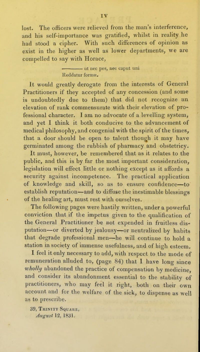 IV lost. The officers were relieved from the man's interference, and his self-importance was gratified, whilst in reality he had stood a cipher. With such differences of opinion as exist in the higher as well as lower departments, we are compelled to say with Horace, ut nec pes, nec caput uni lleddatur formae. It would greatly derogate from the interests of General Practitioners if they accepted of any concession (and some is undoubtedly due to them) that did not recognize an elevation of rank commensurate with their elevation of pro- fessional character. I am no advocate of a levelling system, and yet I think it both conducive to the advancement of medical philosophy, and congenial with the spirit of the times, that a door should be open to talent thoug^h it may have germinated among the rubbish of pharmacy and obstetricy. It must, however, be remembered that as it relates to the public, and this is by far the most important consideration, legislation will effect little or nothing except as it affords a security against incompetence. The practical application of knowledge and skill, so as to ensure confidence—to establish reputation—and to diffuse the inestimable blessings of the healing art, must rest with ourselves. The following pages were hastily written, under a powerful conviction that if the impetus given to the qualification of the General Practitioner be not expended in fruitless dis- putation—or diverted by jealousy—or neutralized by habits that degrade professional men—he will continue to hold a station in society of immense usefulness, and of high esteem. I feel it only necessary to add, with respect to the mode of remuneration alluded to, (page 84) that 1 have long since wholly abandoned the practice of compensation by medicine, and consider its abandonment essential to the stability of practitioners, who may feel it right, both on their own account and for the welfare of the sick, to dispense as well as to prescribe. 39, Trinity Square. August 12, 1831,