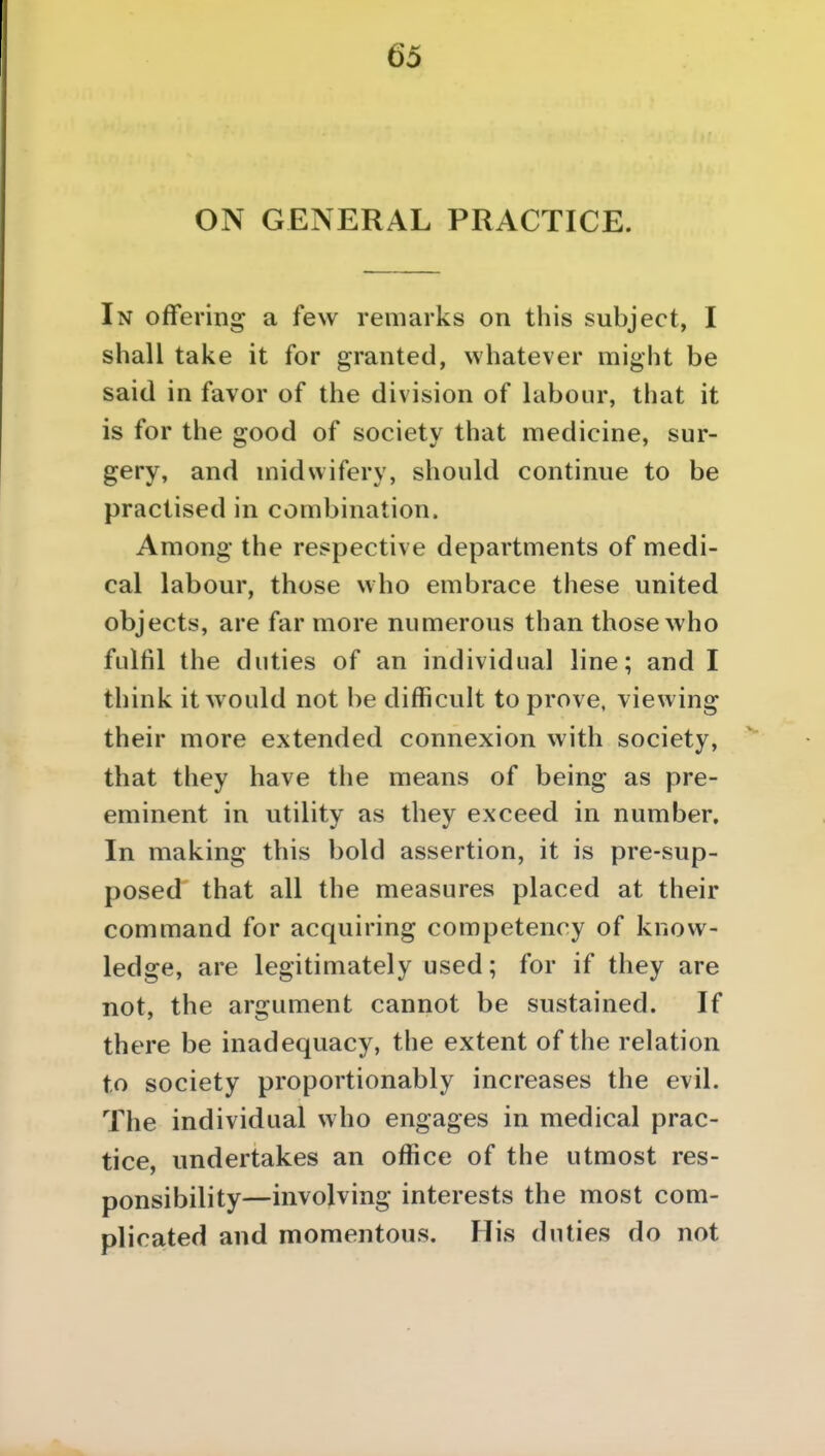 ON GENERAL PRACTICE. In offering a few remarks on this subject, I shall take it for granted, whatever might be said in favor of the division of labour, that it is for the good of society that medicine, sur- gery, and midwifery, should continue to be practised in combination. Among the respective departments of medi- cal labour, those who embrace these united objects, are far more numerous than those who fulfil the duties of an individual line; and I think it would not be difficult to prove, viewing their more extended connexion with society, that they have the means of being as pre- eminent in utility as they exceed in number. In making this bold assertion, it is pre-sup- posed that all the measures placed at their command for acquiring competency of know- ledge, are legitimately used; for if they are not, the argument cannot be sustained. If there be inadequacy, the extent of the relation to society proportionably increases the evil. The individual who engages in medical prac- tice, undertakes an office of the utmost res- ponsibility—involving interests the most com- plicated and momentous. His duties do not