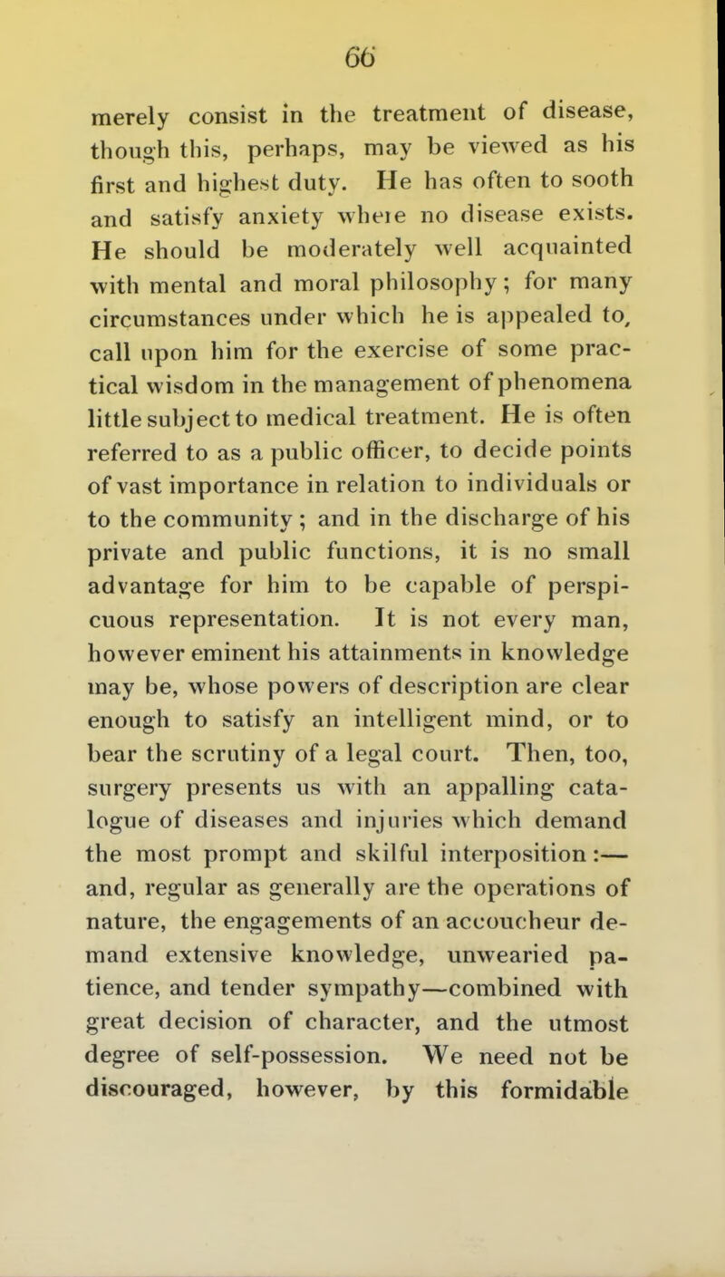 merely consist in the treatment of disease, though this, perhaps, may be viewed as his first and highest duty. He has often to sooth and satisfy anxiety wheie no disease exists. He should be moderately well acquainted with mental and moral philosophy; for many circumstances under which he is appealed to, call upon him for the exercise of some prac- tical wisdom in the management of phenomena little subject to medical treatment. He is often referred to as a public officer, to decide points of vast importance in relation to individuals or to the community ; and in the discharge of his private and public functions, it is no small advantage for him to be capable of perspi- cuous representation. It is not every man, however eminent his attainments in knowledge may be, whose powers of description are clear enough to satisfy an intelligent mind, or to bear the scrutiny of a legal court. Then, too, surgery presents us with an appalling cata- logue of diseases and injuries which demand the most prompt and skilful interposition:— and, regular as generally are the operations of nature, the engagements of an accoucheur de- mand extensive knowledge, unwearied pa- tience, and tender sympathy—combined with great decision of character, and the utmost degree of self-possession. We need not be discouraged, however, by this formidable