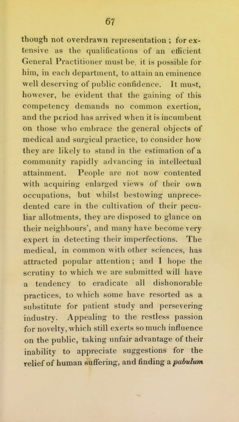 though not overdrawn representation ; for ex- tensive as the qualifications of an efficient General Practitioner must be, it is possible for him, in each department, to attain an eminence well deserving of public confidence. It must, however, be evident that the gaining of this competency demands no common exertion, and the period has arrived when it is incumbent on those who embrace the general objects of medical and surgical practice, to consider how they are likely to stand in the estimation of a community rapidly advancing in intellectual attainment. People are not now contented with acquiring enlarged views of their own occupations, but whilst bestowing unprece- dented care in the cultivation of their pecu- liar allotments, they are disposed to glance on their neighbours', and many have become very expert in detecting their imperfections. The medical, in common with other sciences, has attracted popular attention; and I hope the scrutiny to which we are submitted will have a tendency to eradicate all dishonorable practices, to which some have resorted as a substitute for patient study and persevering industry. Appealing to the restless passion for novelty, which still exerts so much influence on the public, taking unfair advantage of their inability to appreciate suggestions for the relief of human suftering, and finding a pabulum