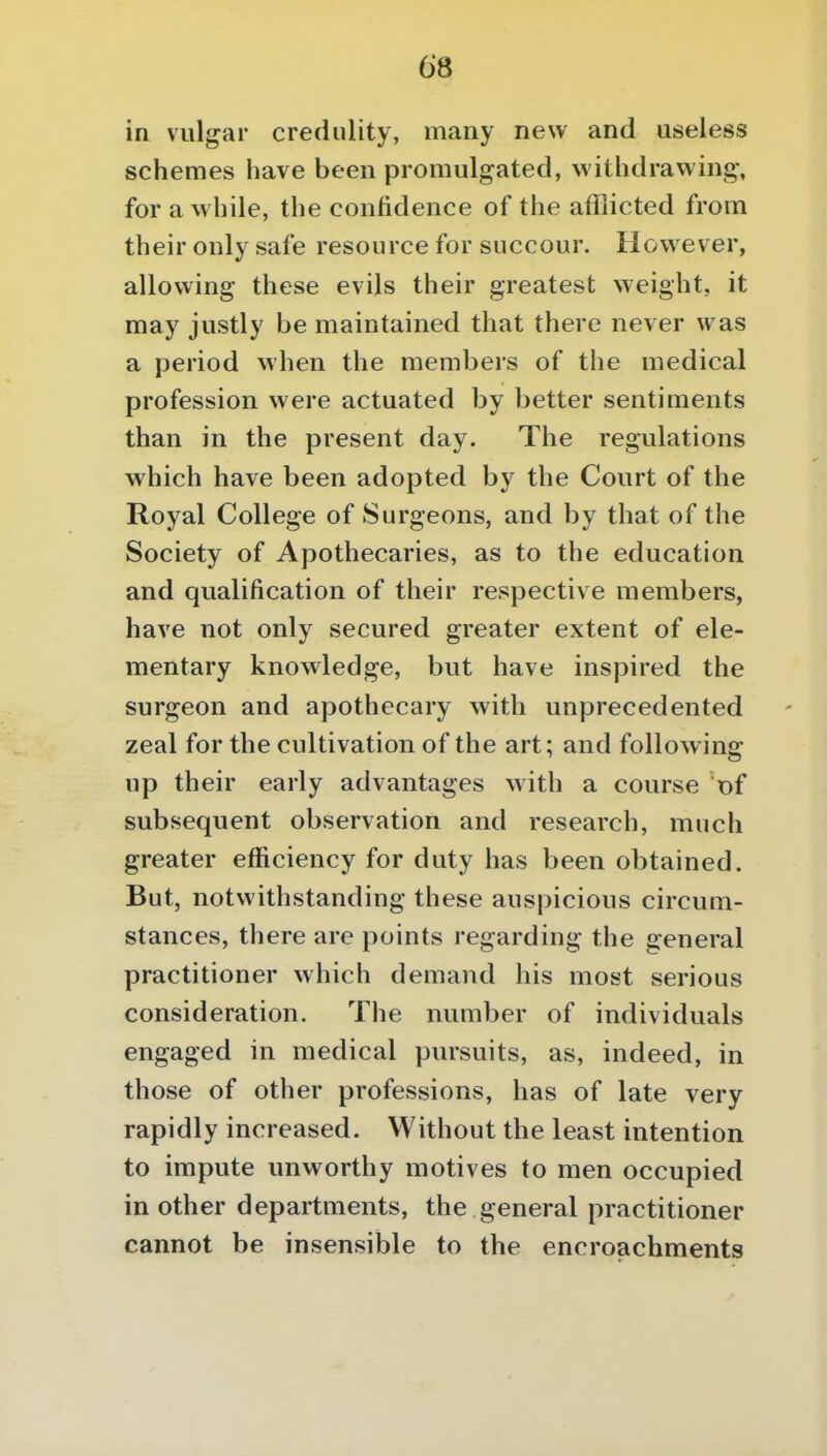 in vulgar credulity, many new and useless schemes have been promulgated, withdrawing, for awhile, the confidence of the afflicted from their only safe resource for succour. However, allowing these evils their greatest weight, it may justly be maintained that there never was a period when the members of the medical profession were actuated by better sentiments than in the present day. The regulations which have been adopted by the Court of the Royal College of Surgeons, and by that of the Society of Apothecaries, as to the education and qualification of their respective members, have not only secured greater extent of ele- mentary knowledge, but have inspired the surgeon and apothecary with unprecedented zeal for the cultivation of the art; and following up their early advantages with a course of subsequent observation and research, much greater efficiency for duty has been obtained. But, notwithstanding these auspicious circum- stances, there are points regarding the general practitioner which demand his most serious consideration. The number of individuals engaged in medical pursuits, as, indeed, in those of other professions, has of late very rapidly increased. Without the least intention to impute unworthy motives to men occupied in other departments, the general practitioner cannot be insensible to the encroachments
