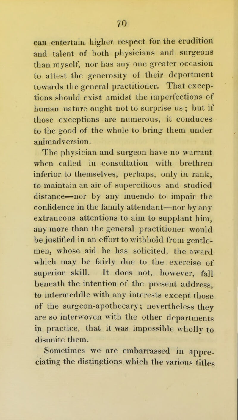 can entertain higher respect for the erudition and talent of both physicians and surgeons than myself, nor has any one greater occasion to attest tlie generosity of their deportment towards the general practitioner. That excep- tions should exist amidst the imperfections of human nature ought not to surprise us ; but if those exceptions are numerous, it conduces to the good of the whole to bring them under animadversion. The physician and surgeon have no warrant when called in consultation with brethren inferior to themselves, perhaps, only in rank, to maintain an air of supercilious and studied distance—nor by any inuendo to impair the confidence in the family attendant—nor by any extraneous attentions to aim to supplant him, any more than the general practitioner would be justified in an effort to withhold from gentle- men, whose aid he has solicited, the aw^ard which may be fairly due to the exercise of superior skill. It does not, however, fall beneath the intention of the present address, to intermeddle with any interests except those of the surgeon-apothecary; nevertheless they are so interwoven with the other departments in practice, that it was impossible wholly to disunite them. Sometimes we are embarrassed in appre- ciating the distinctions which the various titles