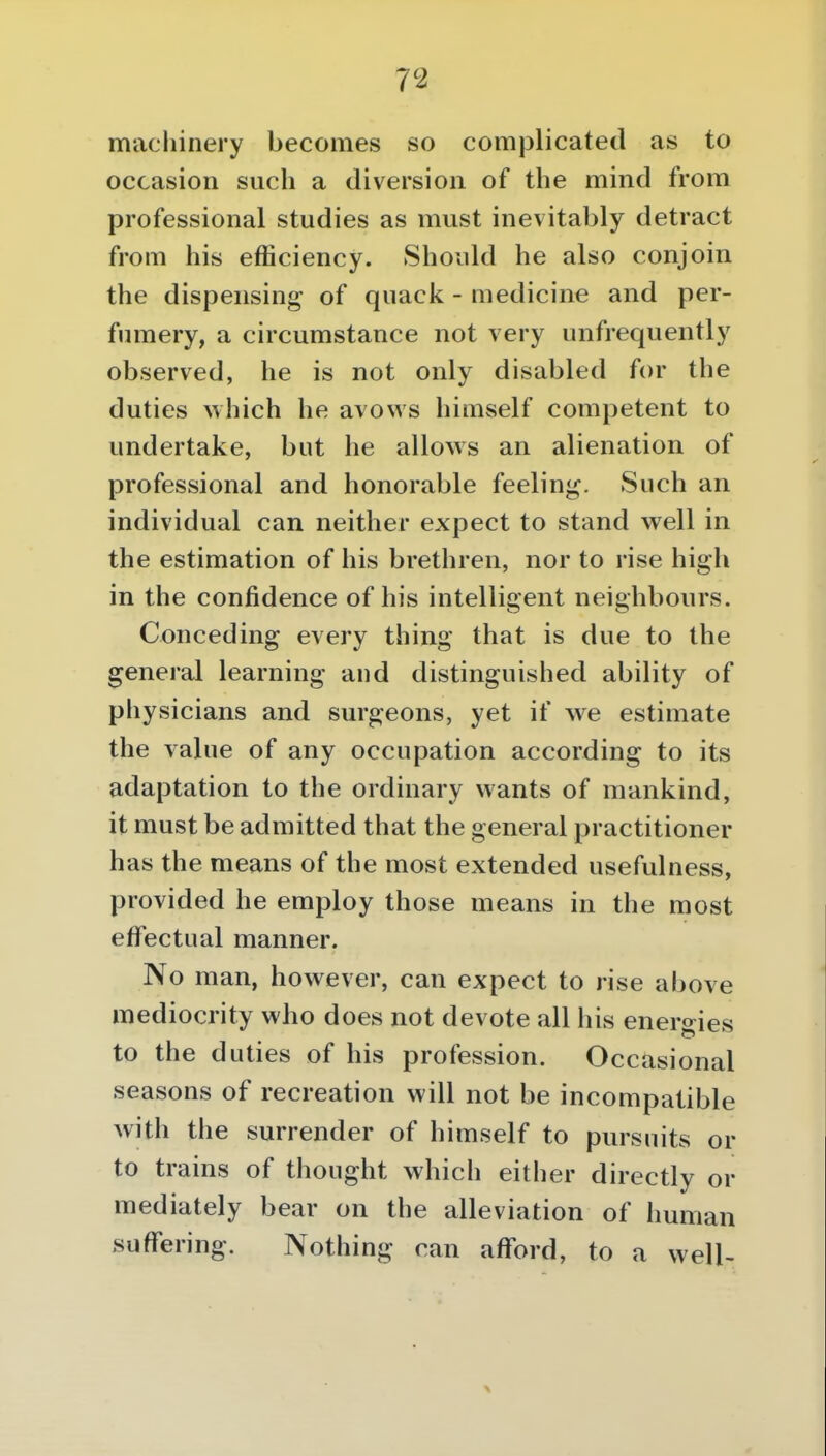 machinery becomes so complicated as to occasion such a diversion of the mind from professional studies as must inevitably detract from his efficiency. Should he also conjoin the dispensing of quack - medicine and per- fumery, a circumstance not very unfrequently observed, he is not only disabled for the duties vvhich he avows himself competent to undertake, but he allows an alienation of professional and honorable feeling. Such an individual can neither expect to stand well in the estimation of his brethren, nor to rise high in the confidence of his intelligent neighbours. Conceding every thing that is due to the general learning and distinguished ability of physicians and surgeons, yet if we estimate the value of any occupation according to its adaptation to the ordinary wants of mankind, it must be admitted that the general practitioner has the means of the most extended usefulness, provided he employ those means in the most effectual manner. No man, however, can expect to rise above mediocrity who does not devote all his energies to the duties of his profession. Occasional seasons of recreation will not be incompatible with the surrender of himself to pursuits or to trains of thought which either directly or mediately bear on the alleviation of human suffering. Nothing can afford, to a well-