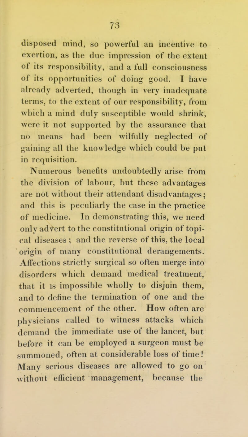 disposed mind, so powerful an incentive to exertion, as tlie due impression of the extent of its responsibility, and a full consciousness of its opportunities of doing- good. I have already adverted, though in very inadequate terms, to the extent of our responsibility, from which a mind duly susceptible would shrink, were it not supported by the assurance that no means had been wilfully neglected of gaining all the knowledge which could be put in requisition. Numerous benefits undoubtedly arise from the division of labour, but these advantages are not without their attendant disadvantas^es: and this is peculiarly the case in the practice of medicine. In demonstrating this, we need only adV-ert to the constitutional origin of topi- cal diseases ; and the reverse of this, the local origin of many constitutional derangements. Affections strictly surgical so often merge into disorders which demand medical treatment, that it IS impossible wholly to disjoin them, and to define the termination of one and the commencement of the other. How often are physicians called to witness attacks which demand the immediate use of the lancet, but before it can be employed a surgeon must be summoned, often at considerable loss of time! Many serious diseases are allowed to go on without efficient management, because the