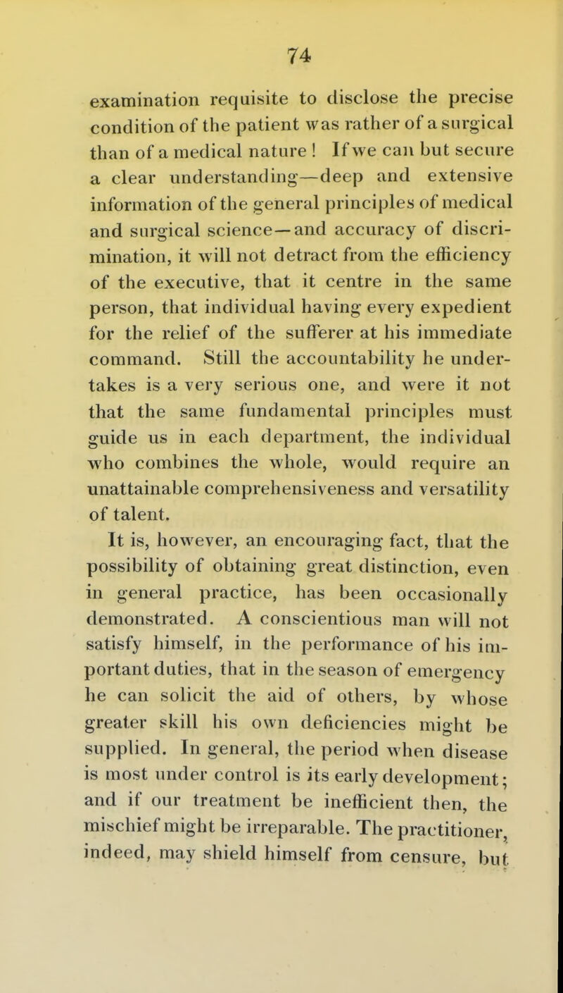 examination requisite to disclose the precise condition of the patient was rather of a surgical than of a medical nature ! If we can but secure a clear understanding—deep and extensive information of the general principles of medical and surgical science—and accuracy of discri- mination, it will not detract from the efficiency of the executive, that it centre in the same person, that individual having every expedient for the relief of the sufferer at his immediate command. Still the accountability he under- takes is a very serious one, and were it not that the same fundamental principles must guide us in each department, the individual who combines the whole, would require an unattainable comprehensiveness and versatility of talent. It is, however, an encouraging fact, that the possibility of obtaining great distinction, even in general practice, has been occasionally demonstrated. A conscientious man will not satisfy himself, in the performance of his im- portant duties, that in the season of emergency he can solicit the aid of others, by whose greater skill his own deficiencies might be supplied. In general, the period when disease is most under control is its early development; and if our treatment be inefficient then, the mischief might be irreparable. The practitioner, indeed, may shield himself from censure, but