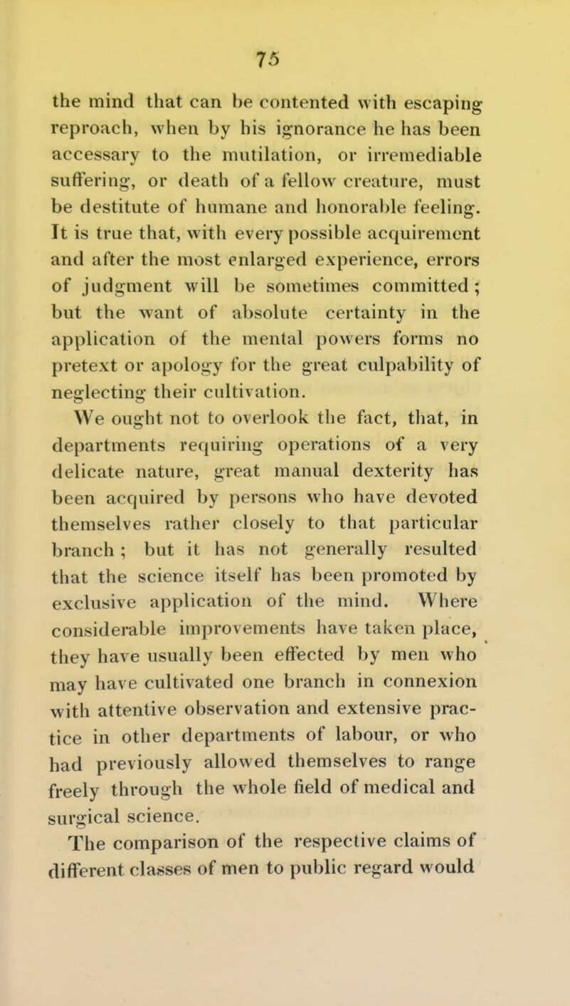 the mind that can be contented with escaping reproach, when by his ij^norance he has been accessary to the mutilation, or irremediable suffering, or death of a fellow creature, must be destitute of humane and honorable feeling. It is true that, with every possible acquirement and after the most enlarged experience, errors of judgment will be sometimes committed ; but the want of absolute certainty in the application of the mental powers forms no pretext or apology for the great culpability of neglecting their cultivation. We ought not to overlook the fact, tliat, in departments requiring operations of a very delicate nature, great manual dexterity has been acquired by persons who have devoted themselves rather closely to that particular branch; but it has not generally resulted that the science itself has been promoted by exclusive application of the mind. Where considerable improvements have taken place, they have usually been effected by men who may have cultivated one branch in connexion with attentive observation and extensive prac- tice in other departments of labour, or who had previously allowed themselves to range freely through the whole field of medical and surgical science. The comparison of the respective claims of different classes of men to public regard would