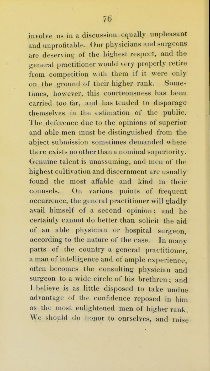 involve us in a discussion equally unpleasant and unprofitable. Our physicians and surgeons are deserving of the highest respect, and the general practitioner would very properly retire from competition with them if it were only on the ground of their higher rank. Some- times, however, this courteousness has been carried too far, and has tended to disparage themselves in the estimation of the public. The deference due to the opinions of superior and able men must be distinguished from the abject submission sometimes demanded where there exists no other than a nominal superiority. Genuine talent is unassuming, and men of the highest cultivation and discernment are usually found the most affable and kind in their counsels. On various points of frequent occurrence, the general practitioner will gladly avail himself of a second opinion; and he certainly cannot do better than solicit the aid of an able physician or hospital surgeon, according to the nature of the case. In many parts of the country a general practitioner, a man of intelligence and of ample experience, often becomes the consulting physician and surgeon to a wide circle of his brethren ; and I believe is as little disposed to take undue advantage of the confidence reposed in him as the most enlightened men of higlier rank. We should do honor to ourselves, and raise