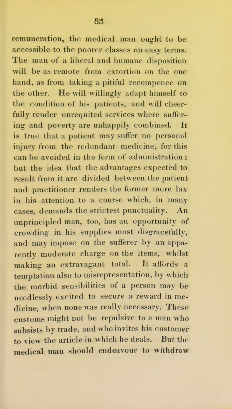 remuneration, the medical man ought to be accessible to the poorer classes on easy terms. The man of a liberal and humane disposition will be as remote from extortion on the one hand, as from taking a pitiful recompence on the other. He will willingly adapt himself to the condition of his patients, and will cheer- fully render unrequited services where sufler- ing and poverty are unhappily combined. It is true that a patient may suffer no personal injury from the redundant medicine, for this can be avoided in the form of administration; but the idea that the advantages expected to result from it are divided between the patient and practitioner renders the former more lax in his attention to a course which, in many cases, demands the strictest punctuality. An unprincipled man, too, has an opportunity of crowding in his supplies most disgracefully, and may impose on the sufferer by an appa- rently moderate charge on the items, whilst making an extravagant total. It affords a temptation also to misrepresentation, by which the morbid sensibilities of a person may be needlessly excited to secure a reward in me- dicine, when none was really necessary. These customs might not be repulsive to a man who subsists by trade, and who invites his customer to view the article in which he deals. But the medical man should endeavour to withdraw