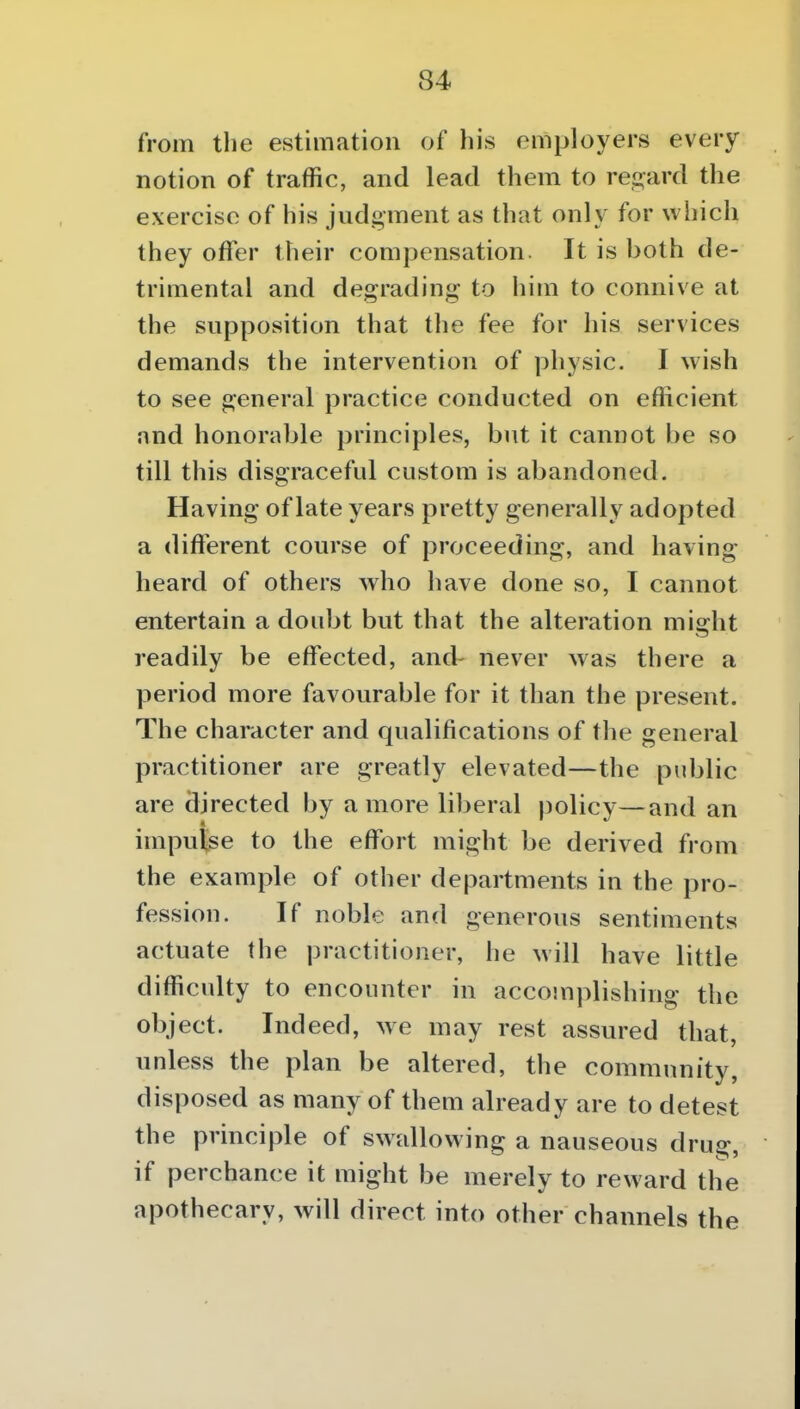from the estimation of his employers every notion of traffic, and lead them to rei^ard the exercise of his judgment as that only for which they offer their compensation It is both de- trimental and degrading to him to connive at the supposition that the fee for his services demands the intervention of physic. I wish to see general practice conducted on efficient and honorable principles, but it cannot be so till this disgraceful custom is abandoned. Having of late years pretty generally adopted a different course of proceeding, and having heard of others who have done so, I cannot entertain a doubt but that the alteration might readily be effected, and- never was there a period more favourable for it than the present. The character and qualifications of the general practitioner are greatly elevated—the pidjlic are directed by a more liberal policy—and an impulse to the effort might be derived from the example of other departments in the pro- fession. If noble and generous sentiments actuate the practitioner, he will have little difficulty to encounter in accomplishing the object. Indeed, we may rest assured that, unless the plan be altered, the community, disposed as many of them already are to detest the principle of swallowing a nauseous dms: if perchance it might be merely to reward the apothecary, will direct into other channels the