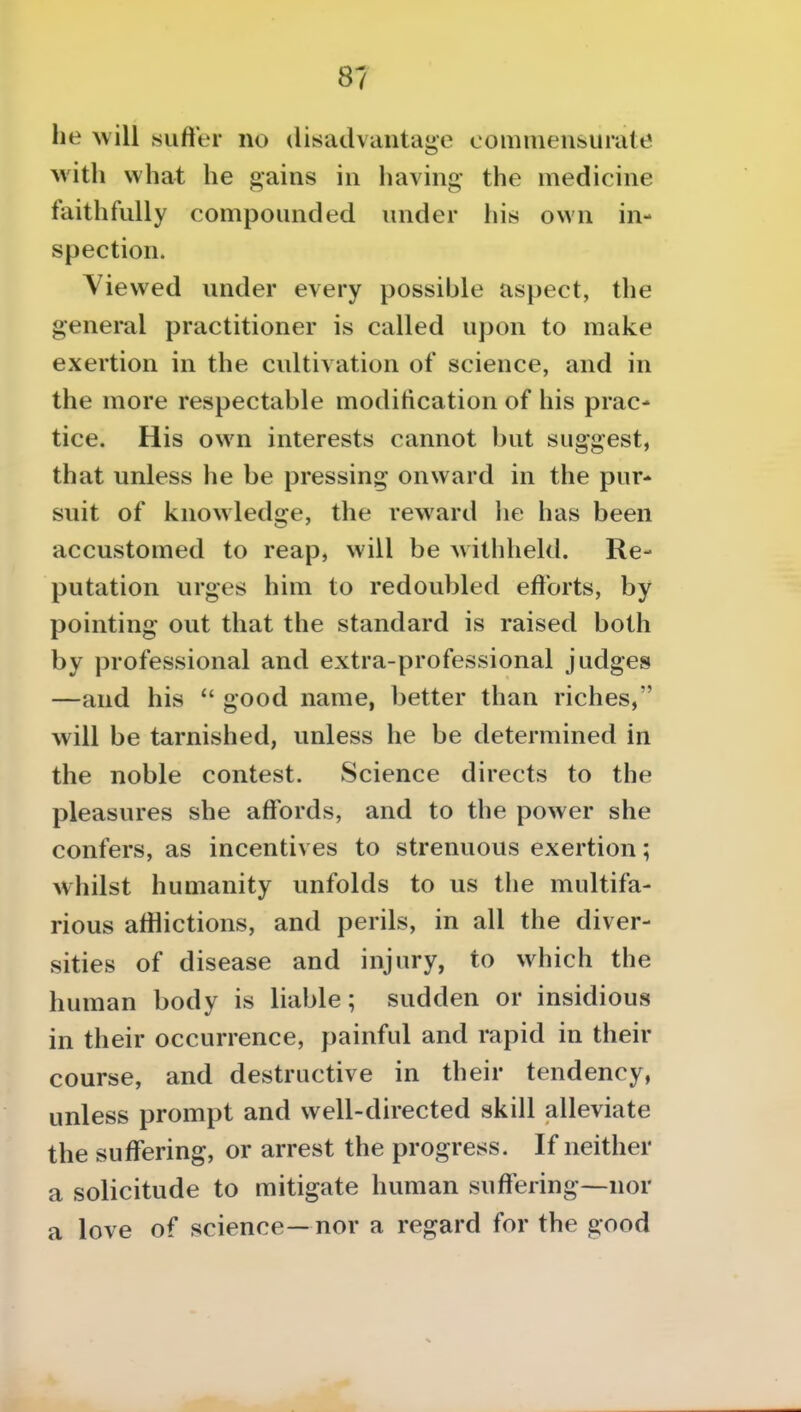 he will sufter no disadvantage comniensuiate with what he gains in having' the medicine faithfully compounded under his own in- spection. Viewed under every possible aspect, the general practitioner is called upon to make exertion in the cultivation of science, and in the more respectable modification of his prac- tice. His own interests cannot but suggest, that unless he be pressing onward in the pur- suit of knowledge, the reward he has been accustomed to reap, will be withheld. Re- putation urges him to redoubled efforts, by pointing out that the standard is raised both by professional and extra-professional judges —and his good name, better than riches, will be tarnished, unless he be determined in the noble contest. Science directs to the pleasures she affords, and to the power she confers, as incentives to strenuous exertion; whilst humanity unfolds to us the multifa- rious afflictions, and perils, in all the diver- sities of disease and injury, to which the human body is liable; sudden or insidious in their occurrence, painful and rapid in their course, and destructive in their tendency, unless prompt and well-directed skill alleviate the suffering, or arrest the progress. If neither a solicitude to mitigate human suffering—nor a love of science— nor a regard for the good